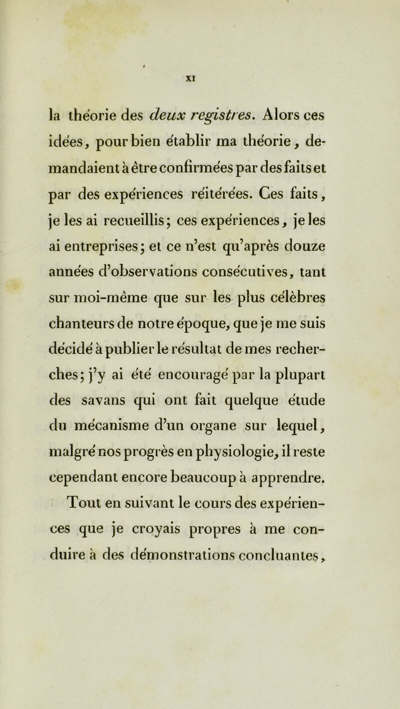 la théorie des deux registres. Alors ces idées, pour bien établir ma théorie, de- mandaient à être confirmées par des faits et par des expériences réitérées. Ces faits, je les ai recueillis; ces expériences, je les ai entreprises; et ce n’est qu’après douze années d’observations consécutives, tant sur moi-même que sur les plus célèbres chanteurs de notre époque, que je me suis décidé à publier le résultat de mes recher- ches; j’y ai été encouragé par la plupart des savans qui ont fait quelque étude du mécanisme d’un organe sur lequel, malgré nos progrès en physiologie, il reste cependant encore beaucoup à apprendre. Tout en suivant le cours des expérien- ces que je croyais propres à me con- duire à des démonstrations concluantes.