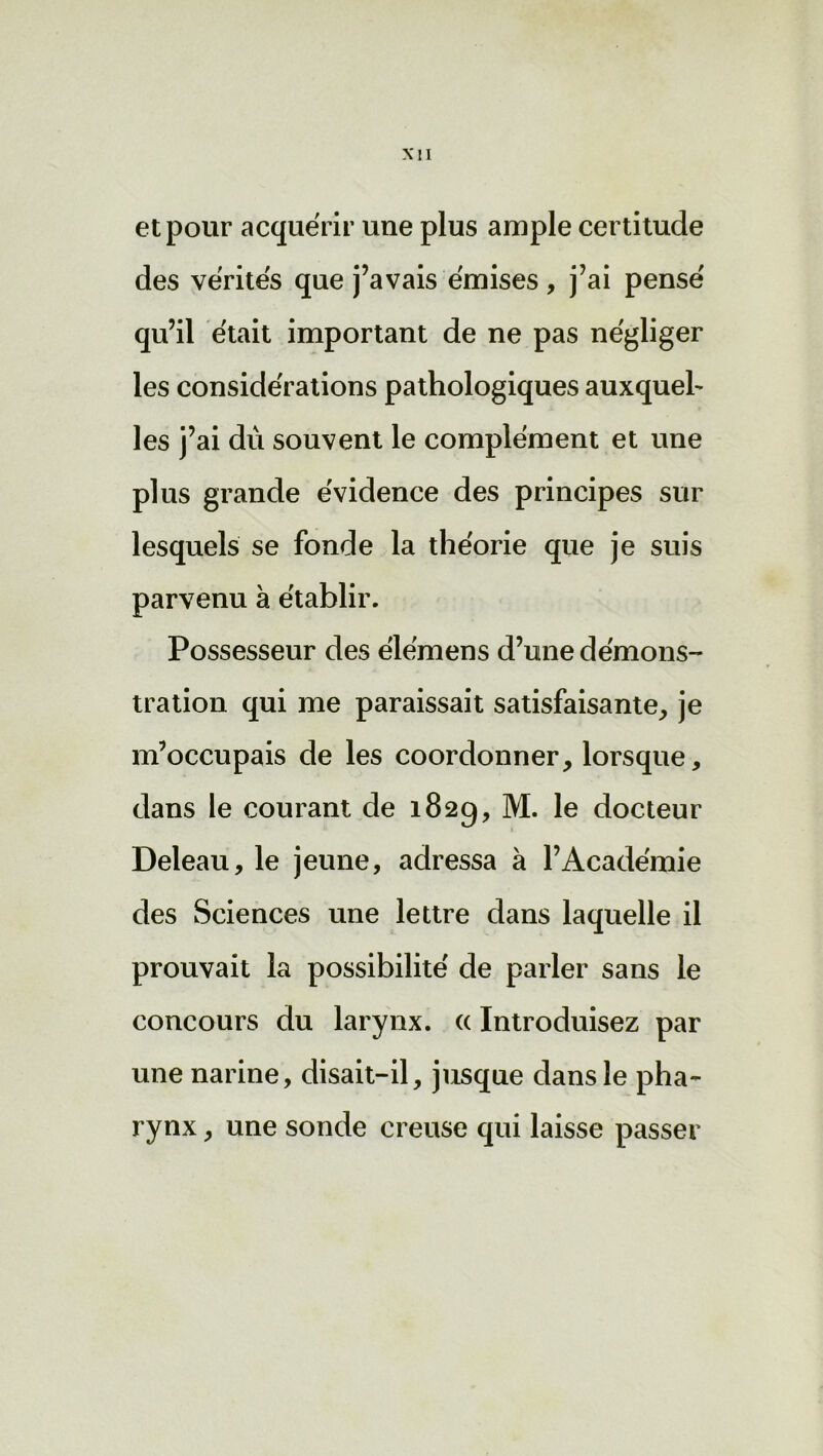 et pour acquérir une plus ample certitude des vérités que j’avais émises, j’ai pensé qu’il était important de ne pas négliger les considérations pathologiques auxqueb les j’ai dû souvent le complément et une plus grande évidence des principes sur lesquels se fonde la théorie que je suis parvenu à établir. Possesseur des élémens d’une démons- tration qui me paraissait satisfaisante, je m’occupais de les coordonner, lorsque, dans le courant de 182g, M. le docteur Deleau, le jeune, adressa à l’Académie des Sciences une lettre dans laquelle il prouvait la possibilité de parler sans le concours du larynx. « Introduisez par une narine, disait-il, jusque dans le pha- rynx , une sonde creuse qui laisse passer