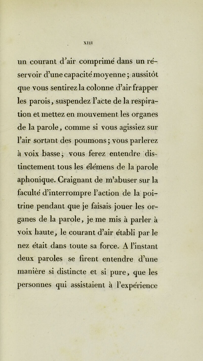 un courant cTair comprimé dans un ré- servoir d’une capacité moyenne ; aussitôt que vous sentirez la colonne d’air frapper les parois, suspendez l’acte de la respira- tion et mettez en mouvement les organes de la parole, comme si vous agissiez sur l’air sortant des poumons ; vous parlerez à voix basse; vous ferez entendre dis- tinctement tous les élémens de la parole aphonique. Craignant de m’abuser sur la faculté d’interrompre l’action de la poi- trine pendant que je faisais jouer les or- ganes de la parole, je me mis à parler à voix haute, le courant d’air établi par le nez était dans toute sa force. A l’instant deux paroles se firent entendre d’une manière si distincte et si pure, que les personnes qui assistaient à l’expérience
