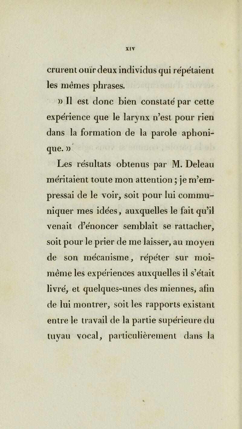 XIT crurent ouïr deux individus qui répétaient les mêmes phrases. » Il est donc bien constaté par cette expérience que le larynx n’est pour rien dans la formation de la parole aphoni- que. » Les résultats obtenus par M. Deleau méritaient toute mon attention ; je m’em- pressai de le voir, soit pour lui commu- niquer mes idées, auxquelles le fait qu’il venait d’énoncer semblait se rattacher, soit pour le prier de me laisser, au moyen de son mécanisme, répéter sur moi- même les expériences auxquelles il s’était livré, et quelques-unes des miennes, afin de lui montrer, soit les rapports existant entre le travail de la partie supérieure du tuyau vocal, particulièrement dans la *