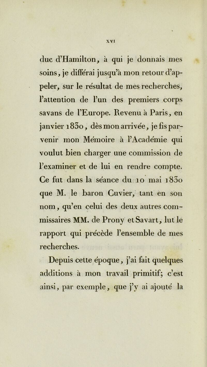 cluc d’Hamilton, à qui je donnais mes soins, je différai jusqu’à mon retour d’ap- peler, sur le résultat de mes recherches, l’attention de l’un des premiers corps savans de l’Europe. Revenu à Paris, en janvier i83o, dès mon arrivée, je fis par- venir mon Mémoire à l’Académie qui voulut bien charger une commission de l’examiner et de lui en rendre compte. Ce fut dans la séance du 10 mai i85o que M. le baron Cuvier, tant en son nom, qu’en celui des deux autres com- missaires MM. de Prony etSavart, lut le rapport qui précède l’ensemble de mes recherches. Depuis cette époque, j’ai fait quelques additions à mon travail primitif; c’est ainsi, par exemple, que j’y ai ajouté la