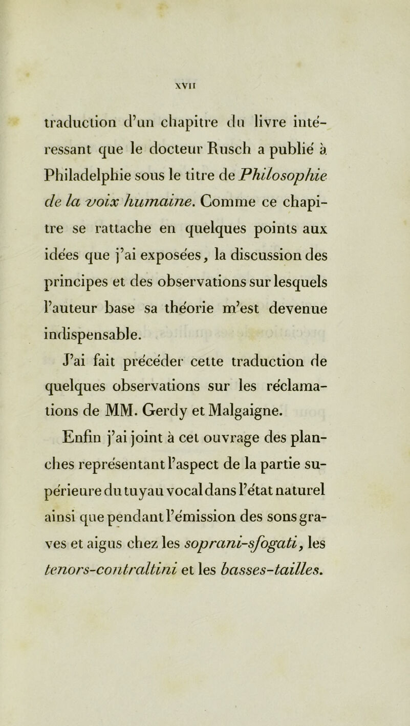 traduction d’un chapitre du livre inté- ressant que le docteur Rusch a publié à Philadelphie sous le titre de Philosophie de la voix humaine. Comme ce chapi- tre se rattache en quelques points aux idées que j’ai exposées, la discussion des principes et des observations sur lesquels l’auteur base sa théorie m’est devenue indispensable. J’ai fait précéder cette traduction de quelques observations sur les réclama- tions de MM. Gercly et Malgaigne. Enfin j’ai joint à cet ouvrage des plan- ches représentant l’aspect de la partie su- périeure du tuyau vocal dans l’état naturel ainsi que pendant l’émission des sons gra- ves et aigus chez les soprani-sfogati, les ténors-contraltini et les basses-tailles.