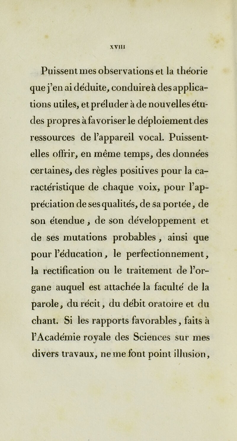 Puissent mes observations et la théorie que j’en ai déduite, conduire à des applica- tions utiles, et préluder à de nouvelles étu- des propres à favoriser le déploiement des ressources de l’appareil vocal. Puissent- elles offrir, en même temps, des données certaines, des règles positives pour la ca- ractéristique de chaque voix, pour l’ap- préciation de ses qualités, de sa portée, de son étendue, de son développement et de ses mutations probables, ainsi que pour l’éducation, le perfectionnement, la rectification ou le traitement de l’or- gane auquel est attachée la faculté de la parole, du récit, du débit oratoire et du chant. Si les rapports favorables, faits à l’Académie royale des Sciences sur mes divers travaux, ne me font point illusion,