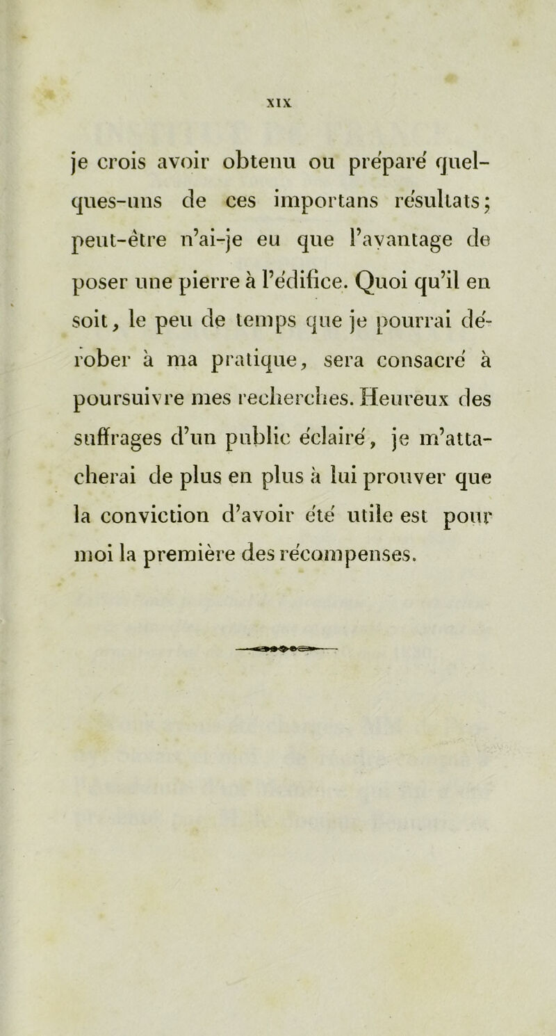 je crois avoir obtenu ou préparé quel- ques-uns de ces importans résultats; peut-être n’ai-je eu que l’avantage de poser une pierre à l’édifice. Quoi qu’il en soit, le peu de temps que je pourrai dé- rober à ma pratique, sera consacré à poursuivre mes recherches. Heureux des suffrages d’un public éclairé, je m’atta- cherai de plus en plus à lui prouver que la conviction d’avoir été utile est pour moi la première des récompenses.