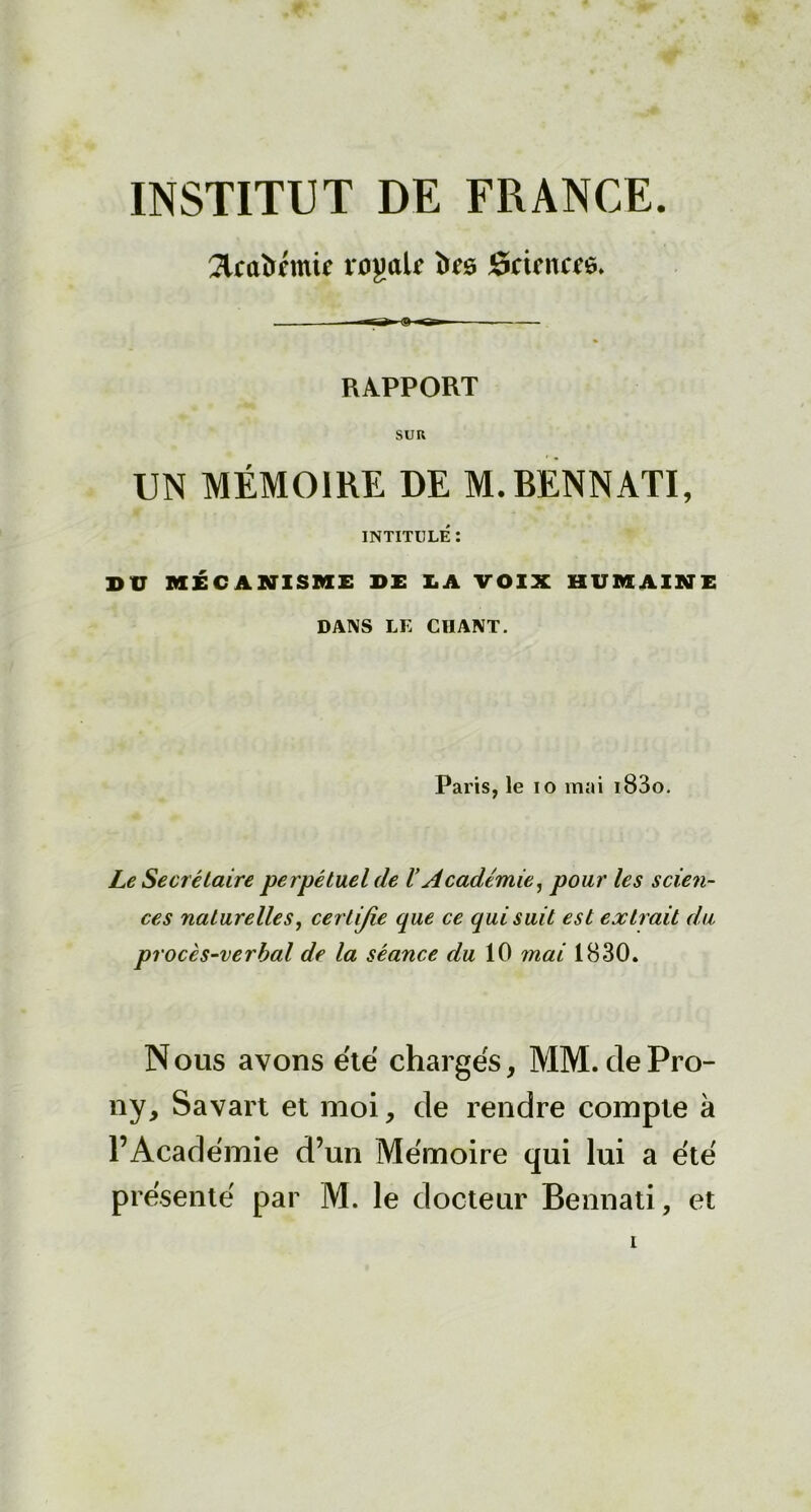 INSTITUT DE FRANCE. 2tcûî>cmie vojmU ùrs Science. . -Sr— RAPPORT SUR UN MÉMOIRE DE M.BENNATI, INTITULÉ : DU MÉCANISME DE LA VOIX HUMAINE DANS LE CHANT. Paris, le io mai i83o. Le Secrétaire perpétuel de l’Académie, pour les scien- ces naturelles, certijie que ce qui suit est extrait du procès-verbal de la séance du 10 mai 1830. N ous avons été chargés, MM. de Pro- ny, Savart et moi, de rendre compte à l’Académie d’un Mémoire qui lui a été présenté par M. le docteur Bennati, et