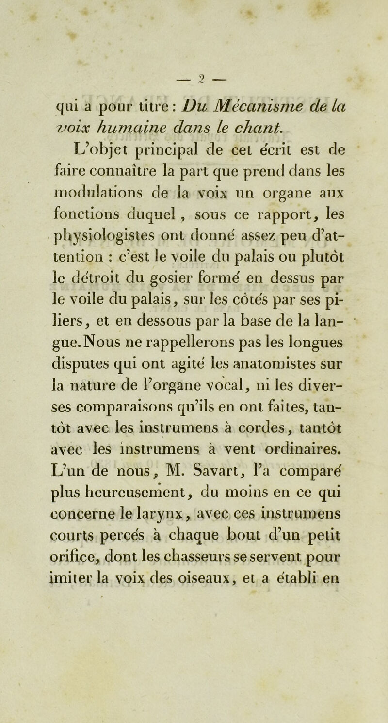 qui a pour titre : Du Mécanisme de la voix humaine dans le chant. L’objet principal de cet écrit est de faire connaître la part que prend dans les modulations de la voix un organe aux fonctions duquel , sous ce rapport, les physiologistes ont donne assez peu d’at- tention : c’est le voile du palais ou plutôt le détroit du gosier forme' en dessus par le voile du palais, sur les côtes par ses pi- liers, et en dessous par la base de la lan- gue. Nous ne rappellerons pas les longues disputes qui ont agité les anatomistes sur la nature de l’organe vocal, ni les diver- ses comparaisons qu’ils en ont faites, tan- tôt avec les instrumens à cordes, tantôt avec les instrumens à vent ordinaires. L’un de nous, M. Savart, l’a comparé plus heureusement, du moins en ce qui concerne le larynx, avec ces instrumens courts percés à chaque bout d’un petit orifice, dont les chasseurs se servent pour imiter la voix des oiseaux, et a établi en