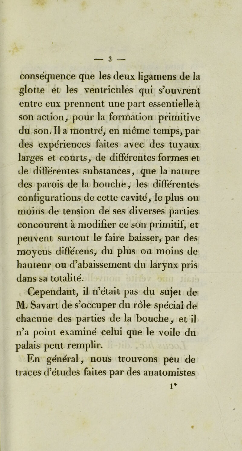conséquence que les deux ligamens de la glotte et les ventricules qui s’ouvrent entre eux prennent une part essentielle à son action, pour la formation primitive du son. Il a montré, en même temps, par des expériences faites avec des tuyaux larges et courts, de différentes formes et de différentes substances, que la nature des parois de la bouche, les différentes configurations de cette cavité, le plus ou moins de tension de ses diverses parties concourent à modifier ce son primitif, et peuvent surtout le faire baisser, par des moyens différens, du plus ou moins de hauteur ou d’abaissement du larynx pris dans sa totalité. Cependant, il n’était pas du sujet de M. Savart de s’occuper du rôle spécial de chacune des parties de la bouche, et il n’a point examiné celui que le voile du palais peut remplir. En général, nous trouvons peu de traces d’études faites par des anatomistes