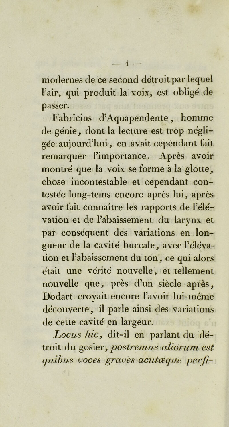 modernes de ce second détroit par lequel l’air, qui produit la voix, est obligé de passer. Fabricius d’Aquapendente, homme de génie, dont la lecture est trop négli- gée aujourd’hui, en avait cependant fait remarquer l’importance. Après avoir montré que la voix se forme à la glotte, chose incontestable et cependant con- testée long-tems encore après lui, après avoir fait connaître les rapports de l’élé- vation et de l’abaissement du larynx et par conséquent des variations en lon- gueur de la cavité buccale, avec l’éléva- tion et l’abaissement du ton, ce qui alors était une vérité nouvelle, et tellement nouvelle que, près d’un siècle après, Dodart croyait encore l’avoir lui-même découverte, il parle ainsi des variations de cette cavité en largeur. Locus hic, dit-il en parlant du dé- troit du gosier,postremus aliorum est quibus voces graves acutœque perfi-