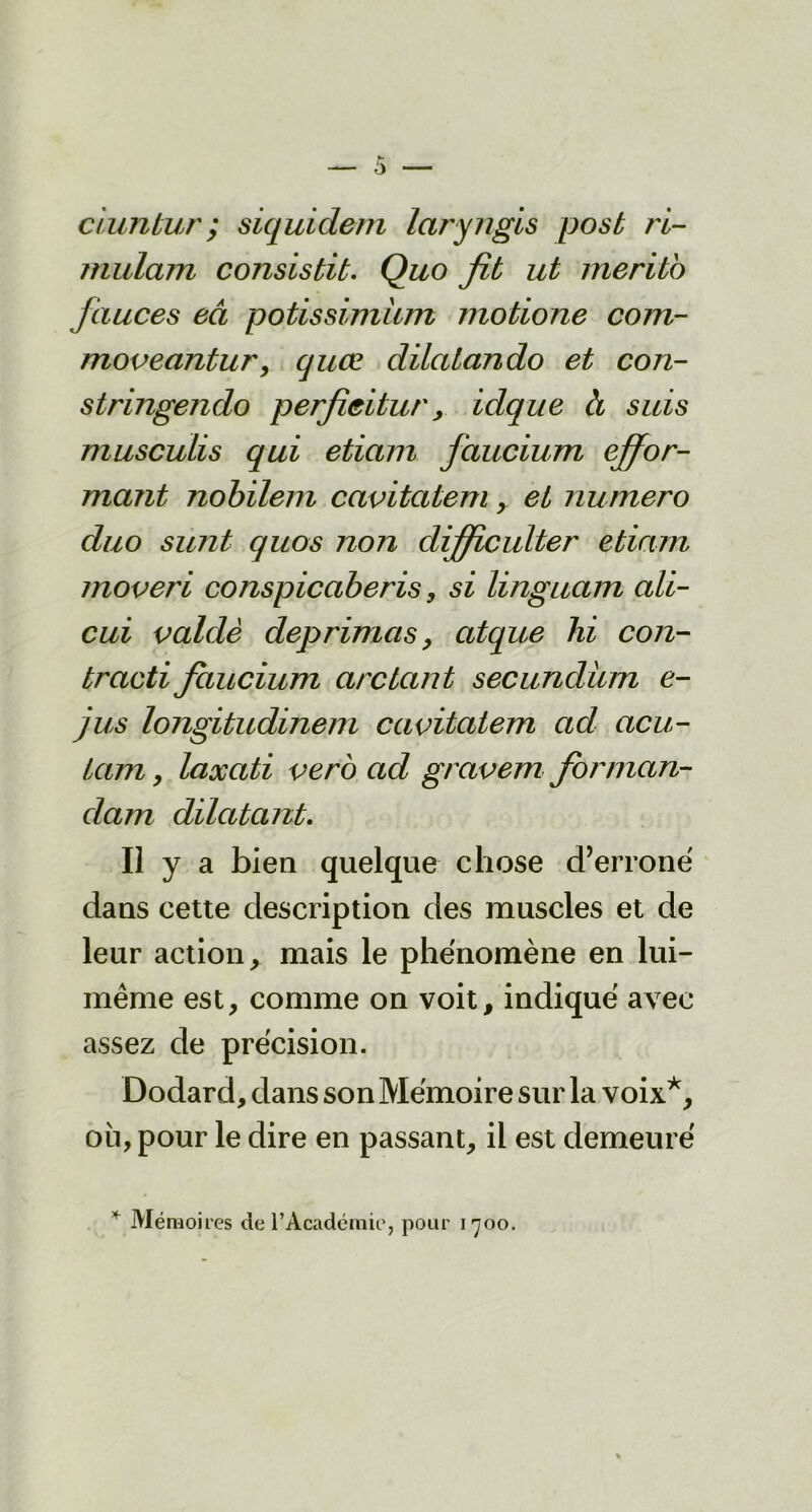 ciuntur ; siquidem laryngis posb ri- mulam consistit. Quo fit ut merito jàuces eâ potissimùm motione com- movecintur> quæ dilalando et con- stringendo perfîcitur, idque à suis musculis qui eticiin faucium ^for- mant nobilem cavitcitem, et numéro duo sunt quos non difficultér etiarn moveri conspicaberis, si linguctm ali- cui valdè déprimas, atque lii con- tracti faucium arc tant secundüm e- jus longitudinem ccwitatem ad acu- tam , laxati vero ad gravem forman- dam dilatant. Il y a bien quelque chose d’erroné dans cette description des muscles et de leur action, mais le phénomène en lui- même est, comme on voit, indiqué avec assez de précision. Dodard, dans son Mémoire sur la voix*, où, pour le dire en passant, il est demeuré * Mémoires de l’Académie, pour 1700.