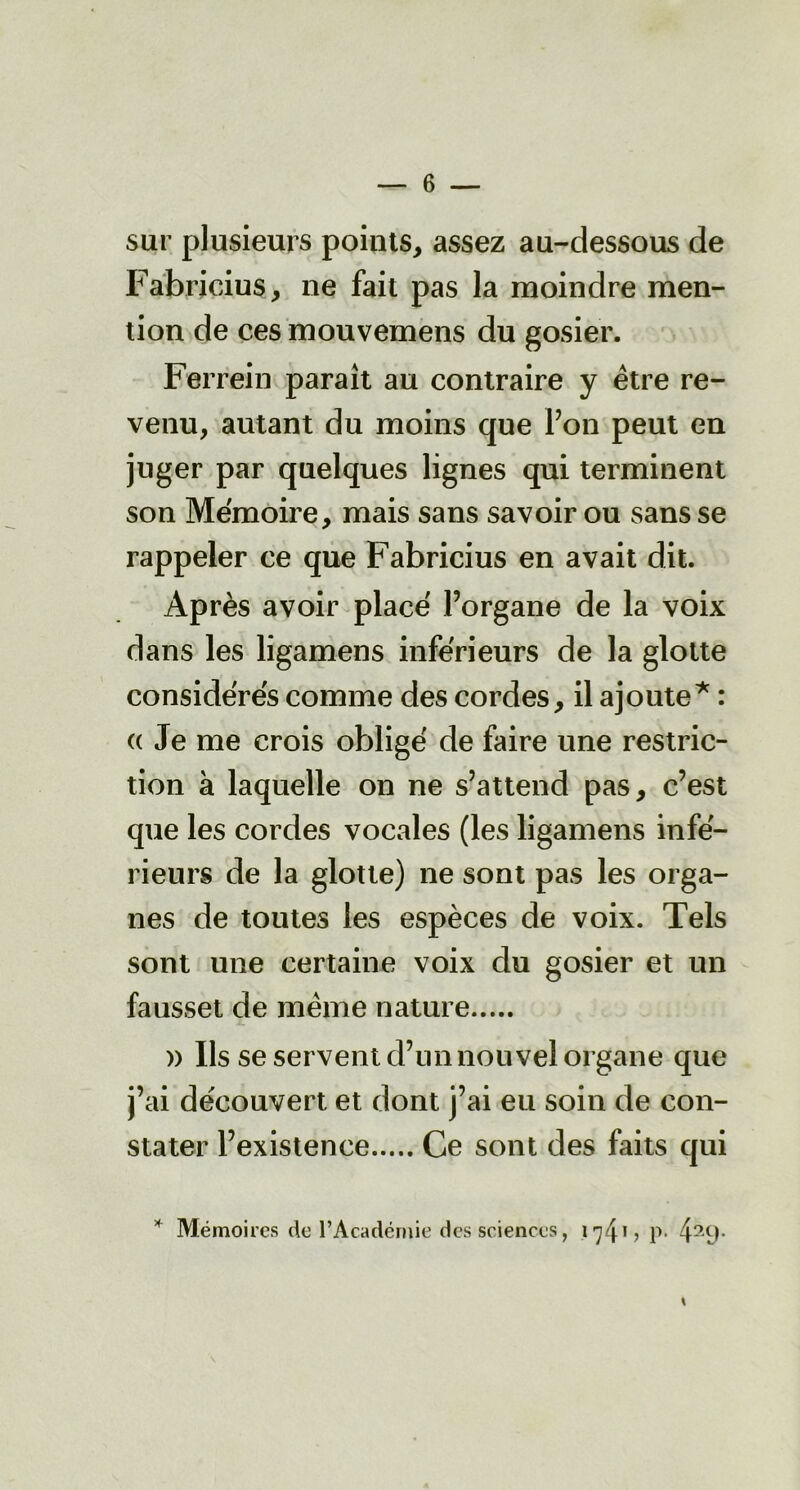 sur plusieurs points, assez au-dessous de Fabricius, ne fait pas la moindre men- tion de ces mouvemens du gosier. Ferrein paraît au contraire y être re- venu, autant du moins que Y on peut en juger par quelques lignes qui terminent son Mémoire, mais sans savoir ou sans se rappeler ce que Fabricius en avait dit. Après avoir placé l’organe de la voix dans les ligamens inférieurs de la glotte considérés comme des cordes, il ajoute* : «Je me crois obligé de faire une restric- tion à laquelle on ne s’attend pas, c’est que les cordes vocales (les ligamens infé- rieurs de la glotte) ne sont pas les orga- nes de toutes les espèces de voix. Tels sont une certaine voix du gosier et un fausset de même nature » Ils se servent d’un nouvel organe que j’ai découvert et dont j’ai eu soin de con- stater l’existence Ce sont des faits qui * Mémoires de l’Académie des sciences, 1 ^41 ? P- 429*