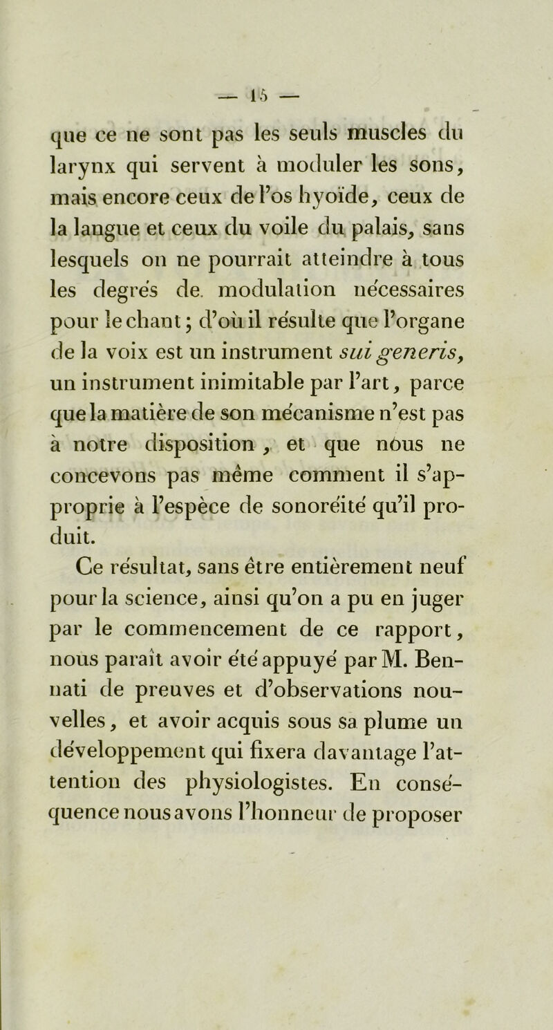 que ce ne sont pas les seuls muscles du larynx qui servent à moduler les sons, mais encore ceux de l’os hyoïde, ceux de la langue et ceux du voile du palais, sans lesquels on ne pourrait atteindre à tous les degrés de. modulation nécessaires pour léchant ; d’où il résulte que l’organe de la voix est un instrument sui generis9 un instrument inimitable par l’art, parce que la matière de son mécanisme n’est pas à notre disposition , et que nôus ne concevons pas même comment il s’ap- proprie à l’espèce de sonoréité qu’il pro- duit. Ce résultat, sans être entièrement neuf pour la science, ainsi qu’on a pu en juger par le commencement de ce rapport, nous paraît avoir été appuyé parM. Ben- nati de preuves et d’observations nou- velles, et avoir acquis sous sa plume un développement qui fixera davantage l’at- tention des physiologistes. En consé- quence nous avons l’honneur de proposer