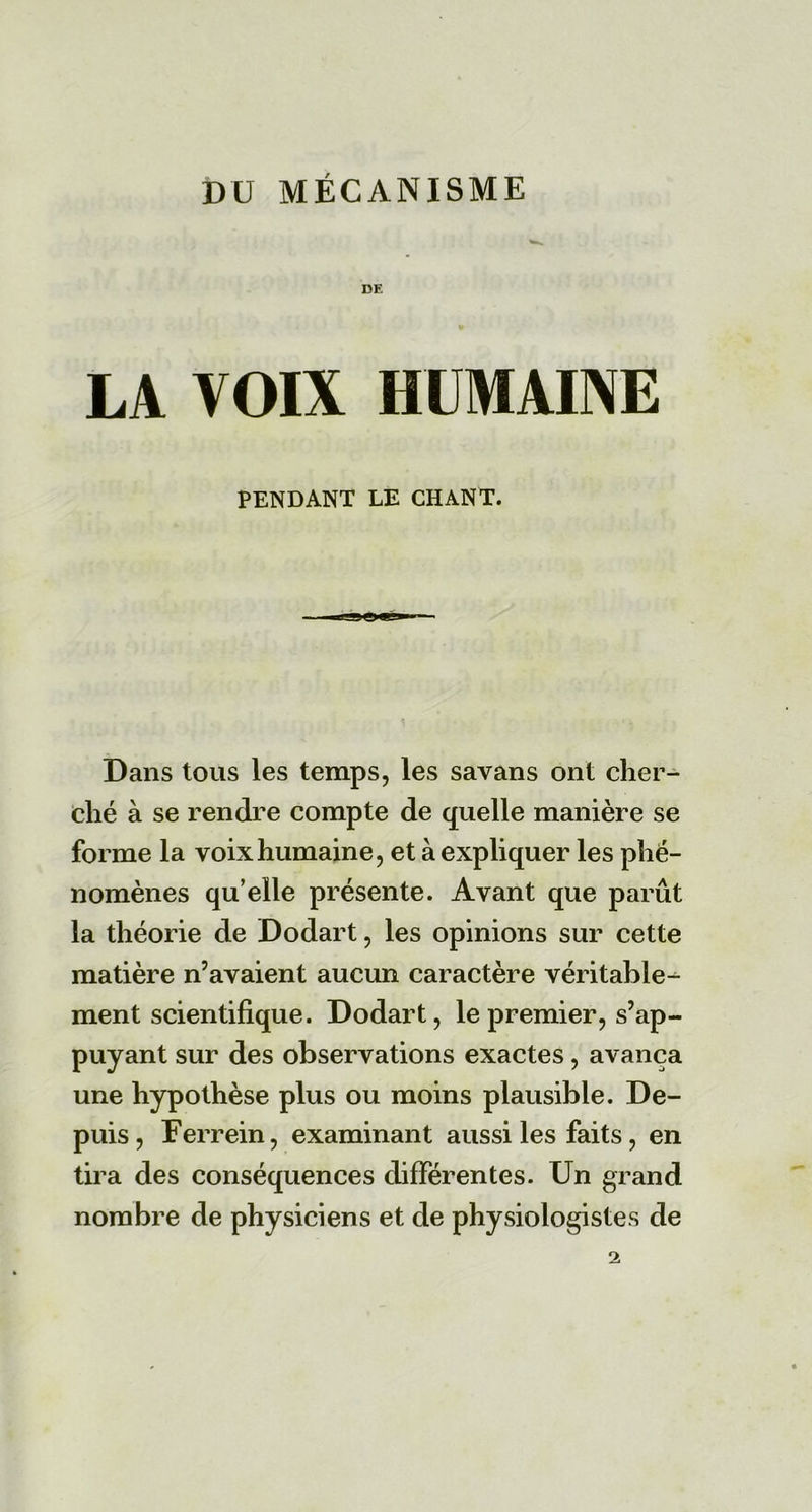 DU MÉCANISME DE LA VOIX HUMAINE PENDANT LE CHANT. Dans tous les temps, les savans ont cher- ché à se rendre compte de quelle manière se forme la voix humaine, et à expliquer les phé- nomènes qu’elle présente. Ayant que parût la théorie de Dodart, les opinions sur cette matière n’avaient aucun caractère véritable^ ment scientifique. Dodart, le premier, s’ap- puyant sur des observations exactes, avança une hypothèse plus ou moins plausible. De- puis, Ferrein, examinant aussi les faits, en tira des conséquences différentes. Un grand nombre de physiciens et de physiologistes de