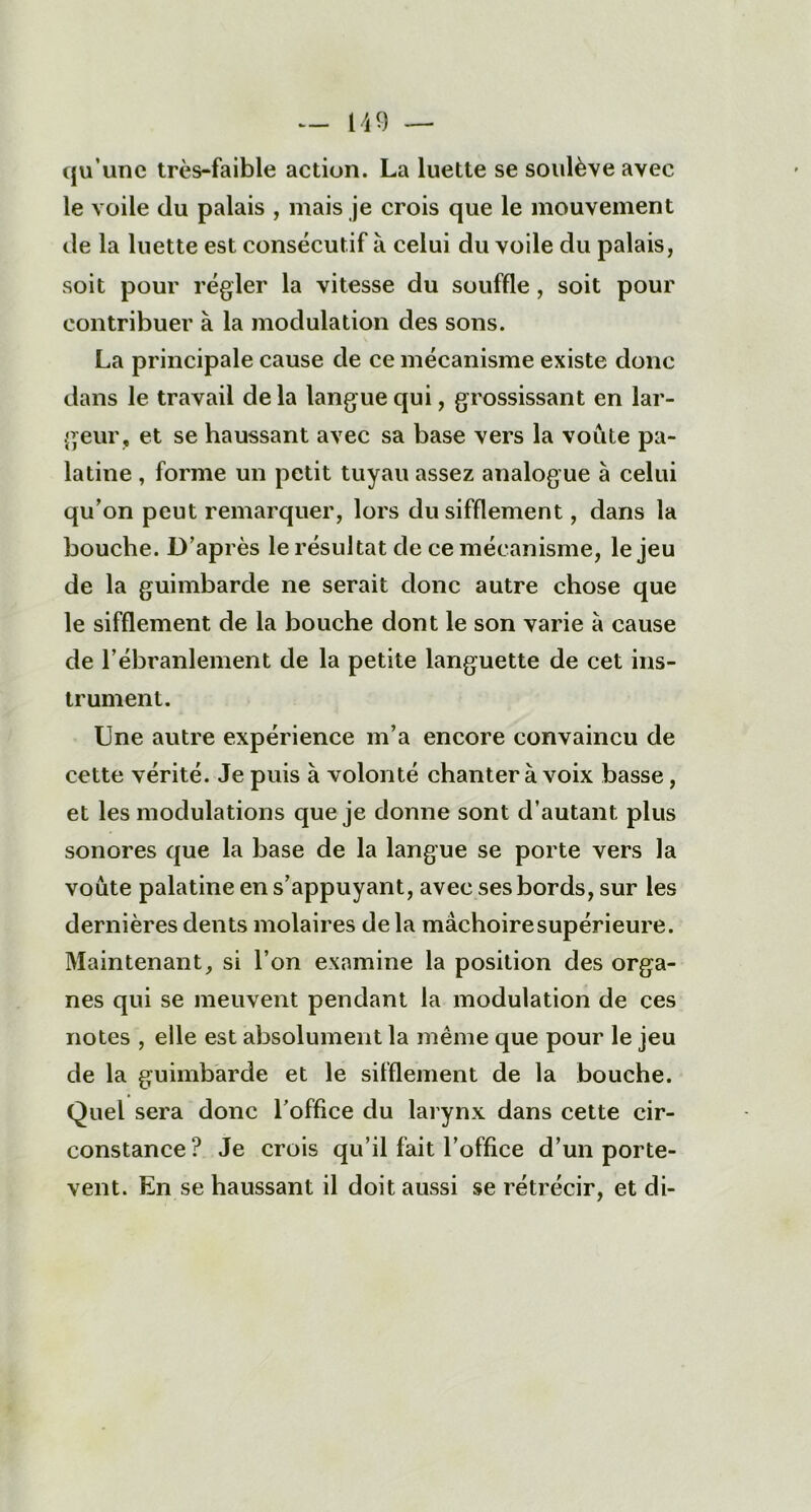 qu’une très-faible action. La luette se soulève avec le voile du palais , mais je crois que le mouvement de la luette est consécutif à celui du voile du palais, soit pour régler la vitesse du souffle, soit pour contribuer à la modulation des sons. La principale cause de ce mécanisme existe donc dans le travail delà langue qui, grossissant en lar- geur, et se haussant avec sa base vers la voûte pa- latine , forme un petit tuyau assez analogue à celui qu’on peut remarquer, lors du sifflement, dans la bouche. D’après le résultat de ce mécanisme, le jeu de la guimbarde ne serait donc autre chose que le sifflement de la bouche dont le son varie a cause de l’ébranlement de la petite languette de cet ins- trument. Une autre expérience m’a encore convaincu de cette vérité. Je puis à volonté chanter à voix basse, et les modulations que je donne sont d’autant plus sonores que la base de la langue se porte vers la voûte palatine en s’appuyant, avec ses bords, sur les dernières dents molaires delà màchoiresupérieure. Maintenant, si l’on examine la position des orga- nes qui se meuvent pendant la modulation de ces notes , elle est absolument la même que pour le jeu de la guimbarde et le sifflement de la bouche. Quel sera donc l’office du larynx dans cette cir- constance? Je crois qu’il fait l’office d’un porte- vent. En se haussant il doit aussi se rétrécir, et di-
