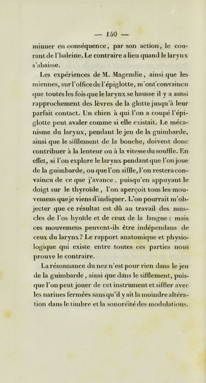 minuer en conséquence, par son action, le cou- rant de l’iialeine. Le contraire a lieu quand le larynx s’abaisse. Les expériences de M. Magendie, ainsi que les miennes, sur l’office de l’épiglotte, m’ontconvaincu que toutes les fois que le larynx se hausse il y a aussi rapprochement des lèvres de la glotte jusqu’à leur parfait contact. Un chien à qui l’on a coupé l’épi- glotte peut avaler comme si elle existait. Le méca- nisme du larynx, pendant le jeu de la guimbarde, ainsi que le sifflement de la bouche, doivent donc contribuer à la lenteur ou à la vitesse du souffle. En effet, si l’on explore le larynx pendant que l’on joue de la guimbarde, ou que l’on siffle, l’on restera con- vaincu de ce que j’avance, puisqu’en appuyant le doigt sur le thyroïde , l’on aperçoit tous les mou- vemens que je viens d’indiquer. L’on pourrait m’ob- jecter que ce résultat est dû au travail des mus- cles de l’os hyoïde et de ceux de la langue : mais ces mouvemens peuvent-ils être indépendans de ceux du larynx? Le rapport anatomique et physio- logique qui existe entre toutes ces parties nous prouve le contraire. La résonnance du nez n’est pour rien dans le jeu de la guimbarde , ainsi que dans le sifflement, puis- que l’on peut jouer de cet instrument et siffler avec les narines fermées sans qu’il y ait la moindre altéra- tion dans le timbre et la sonoréité des modulations.