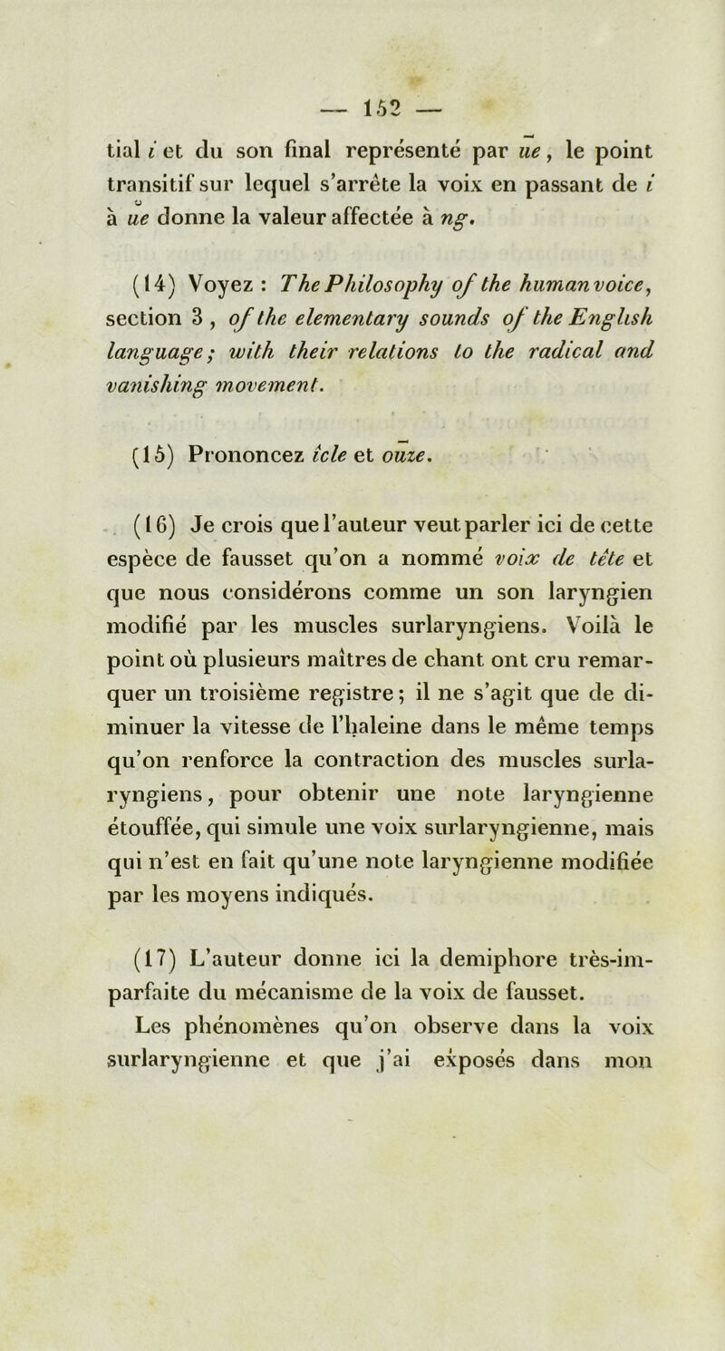 tial i et du son final représenté par ne, le point transitif sur lequel s’arrête la voix en passant de i à ue donne la valeur affectée à ng. (14) Voyez: ThePhilosophy of the humanvoice, section 3, of the elementary sounds of the English language ; witli their relations to the radical and vanishing movement. (15) Prononcez icle et onze. (16) Je crois que l’auteur veut parler ici de cette espèce de fausset qu’on a nommé voix de tête et que nous considérons comme un son laryngien modifié par les muscles surlaryngiens. Voilà le point où plusieurs maîtres de chant ont cru remar- quer un troisième registre ; il ne s’agit que de di- minuer la vitesse de l’haleine dans le même temps qu’on renforce la contraction des muscles surla- ryngiens , pour obtenir une note laryngienne étouffée, qui simule une voix surlaryngienne, mais qui n’est en fait qu’une note laryngienne modifiée par les moyens indiqués. (17) L’auteur donne ici la demiphore très-im- parfaite du mécanisme de la voix de fausset. Les phénomènes qu’on observe dans la voix surlaryngiennc et que j’ai exposés dans mon