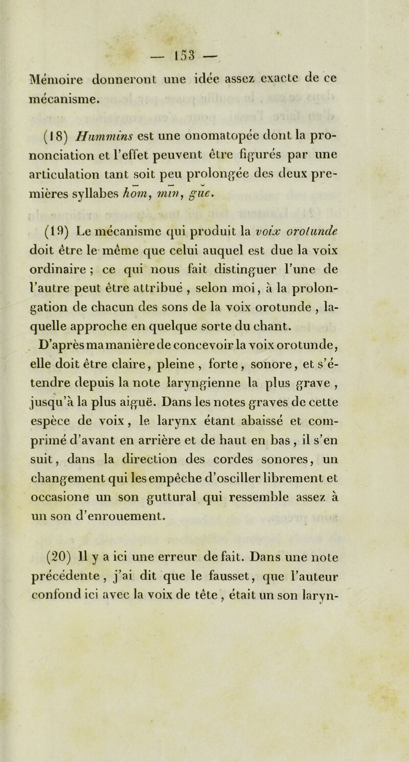 Mémoire donneront une idée assez exacte de ce mécanisme. (18) Hummins est une onomatopée dont la pro- nonciation et l’effet peuvent être figurés par une articulation tant soit peu prolongée des deux pre- mières syllabes hom, min, g lie. (19) Le mécanisme qui produit la voix orolunde doit être le même que celui auquel est due la voix ordinaire ; ce qui nous fait distinguer l’une de l’autre peut être attribué , selon moi, à la prolon- gation de chacun des sons de la voix orotunde , la- quelle approche en quelque sorte du chant. D’après ma manière de concevoir la voix orotunde, elle doit être claire, pleine , forte, sonore, et s’é- tendre depuis la note laryngienne la plus grave , jusqu’à la plus aiguë. Dans les notes graves de cette espèce de voix , le larynx étant abaissé et com- primé d’avant en arrière et de haut en bas , il s’en suit, dans la direction des cordes sonores, un changement qui les empêche d’osciller librement et occasione un son guttural qui ressemble assez à un son d’enrouement. (20) H y a ici une erreur défait. Dans une note précédente, j’ai dit que le fausset, que l’auteur confond ici avec la voix de tête , était un son laryn-