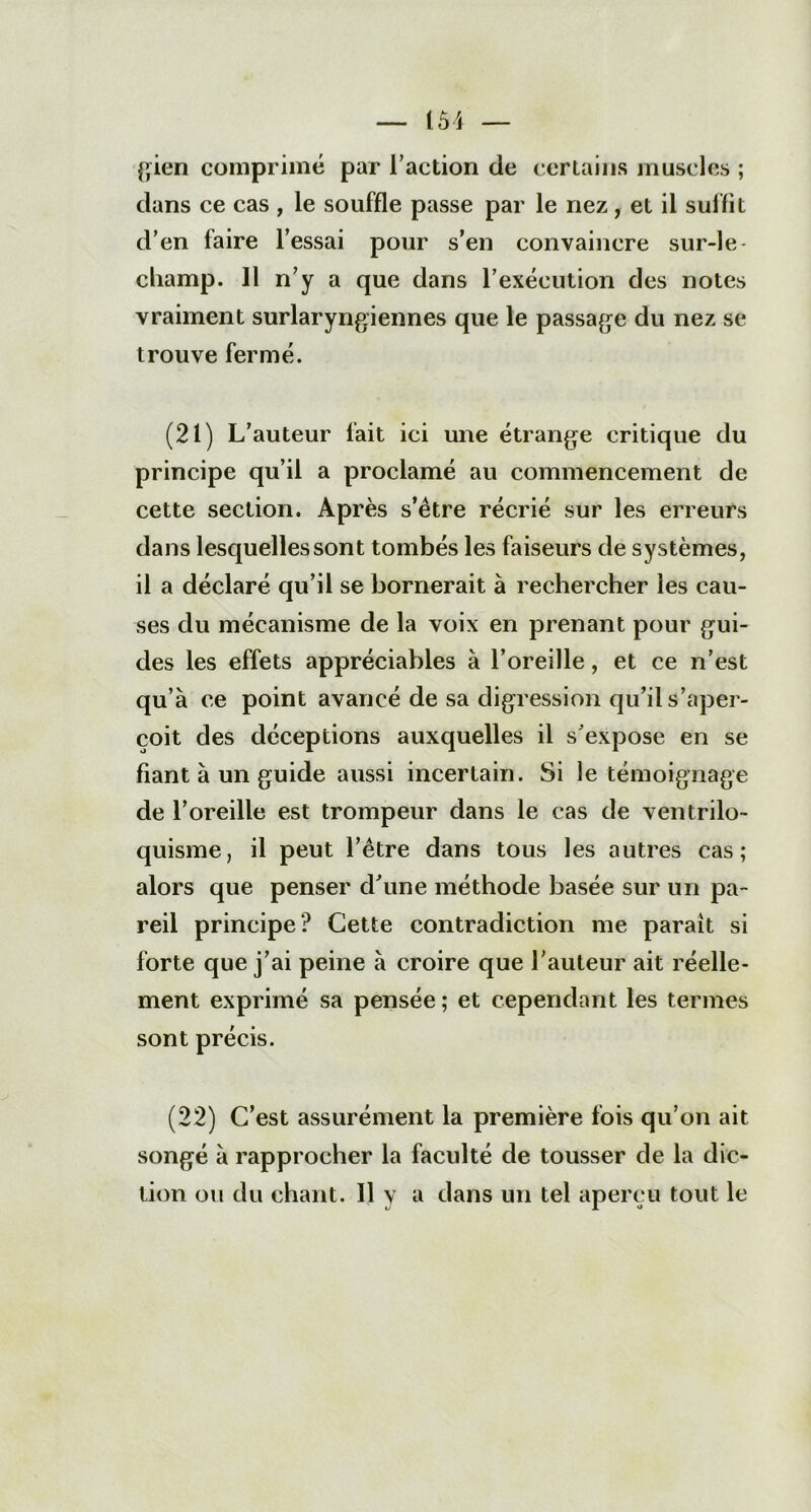gien comprimé par l’action de certains muscles ; dans ce cas , le souffle passe par le nez, et il suffit d’en faire l’essai pour s’en convaincre sur-le- cliamp. 11 n’y a que dans l’exécution des notes vraiment surlaryngiennes que le passage du nez se trouve fermé. (21) L’auteur fait ici une étrange critique du principe qu’il a proclamé au commencement de cette section. Après s’ètre récrié sur les erreurs dans lesquelles sont tombés les faiseurs de systèmes, il a déclaré qu’il se bornerait à rechercher les cau- ses du mécanisme de la voix en prenant pour gui- des les effets appréciables à l’oreille, et ce n’est qu’à ce point avancé de sa digression qu’il s’aper- çoit des déceptions auxquelles il s’expose en se fiant à un guide aussi incertain. Si le témoignage de l’oreille est trompeur dans le cas de ventrilo- quisme, il peut l’être dans tous les autres cas; alors que penser d’une méthode basée sur un pa- reil principe? Cette contradiction me parait si forte que j’ai peine à croire que l’auteur ait réelle- ment exprimé sa pensée; et cependant les termes sont précis. (22) C’est assurément la première fois qu’on ait songé à rapprocher la faculté de tousser de la dic- tion ou du chant. Il y a dans un tel aperçu tout le