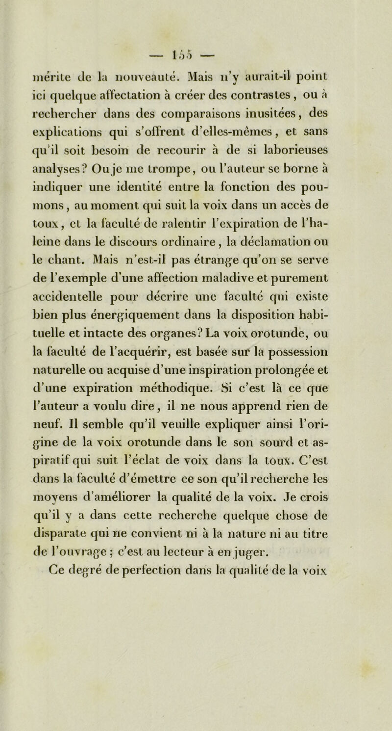 mérite de la nouveauté. Mais n’y aurait-il point ici quelque affectation à créer des contrastes , ou à rechercher dans des comparaisons inusitées, des explications qui s’offrent d’elles-mèmes, et sans qu il soit besoin de recourir à de si laborieuses analyses? Ou je me trompe, ou l’auteur se borne à indiquer une identité entre la fonction des pou- mons , au moment qui suit la voix dans un accès de toux, et la faculté de ralentir l’expiration de l’ha- leine dans le discours ordinaire , la déclamation ou le chant. Mais n’est-il pas étrange qu’on se serve de l’exemple d’une affection maladive et purement accidentelle pour décrire une faculté qui existe bien plus énergiquement dans la disposition habi- tuelle et intacte des organes ? La voix orotunde, ou la faculté de l’acquérir, est basée sur la possession naturelle ou acquise d’une inspiration prolongée et d’une expiration méthodique. Si c’est là ce que l’auteur a voulu dire, il ne nous apprend rien de neuf. Il semble qu’il veuille expliquer ainsi l’ori- gine de la voix orotunde dans le son sourd et as- piratif qui suit l’éclat de voix dans la toux. C’est dans la faculté d’émettre ce son qu’il recherche les moyens d’améliorer la qualité de la voix. Je crois qu’il y a dans cette recherche quelque chose de disparate qui ne convient ni à la nature ni au titre de l’ouvrage ; c’est au lecteur à en juger. Ce degré de perfection dans la qualité de la voix