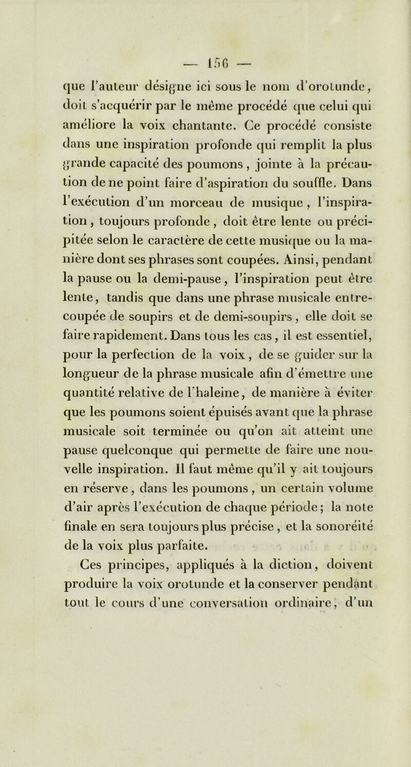 que l'auteur désigne ici sous le nom d’orotunde, doit s’acquérir par le même procédé que celui qui améliore la voix chantante. Ce procédé consiste dans une inspiration profonde qui remplit la plus grande capacité des poumons , jointe a la précau- tion de ne point faire d’aspiration du souffle. Dans l’exécution d’un morceau de musique , l’inspira- tion , toujours profonde , doit être lente ou préci- pitée selon le caractère de cette musique ou la ma- nière dont ses phrases sont coupées. Ainsi, pendant la pause ou la demi-pause, l’inspiration peut être lente, tandis que dans une phrase musicale entre- coupée de soupirs et de demi-soupirs, elle doit se faire rapidement. Dans tous les cas, il est essentiel, pour la perfection de la voix , de se guider sur la longueur de la phrase musicale afin d émettre une quantité relative de l'haleine, de manière à éviter que les poumons soient épuisés avant que la phrase musicale soit terminée ou qu’on ait atteint une pause quelconque qui permette de faire une nou- velle inspiration. 11 faut même qu’il y ait toujours en réserve, dans les poumons , un certain volume d’air après l’exécution de chaque période; la note finale en sera toujours plus précise , et la sonoréité de la voix plus parfaite. Ces principes, appliqués à la diction, doivent produire la voix orotunde et la conserver pendant tout le cours d’une conversation ordinaire, d’un