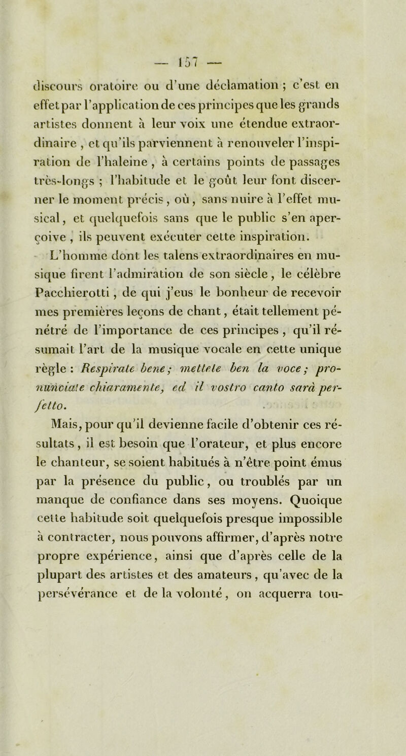 discours oratoire ou d'une déclamation ; c’est en effet par l’application de ces principes que les grands artistes donnent à leur voix une étendue extraor- dinaire , et qu’ils parviennent a renouveler l’inspi- ration de l’haleine , à certains points de passages très-longs ; l’habitude et le goût leur font discer- ner le moment précis, où , sans nuire à l'effet mu- sical , et quelquefois sans que le public s’en aper- çoive , ils peuvent exécuter cette inspiration. L’homme dont les talens extraordinaires en mu- sique firent l’admiration de son siècle, le célèbre Pacchierotti, de qui j’eus le bonheur de recevoir mes premières leçons de chant, était tellement pé- nétré de l’importance de ces principes , qu’il ré- sumait l’art de la musique vocale en cette unique règle: Respirate bene ; mette le ben la voce; pro- nunciale chiaramente, ed il vostro canto sarà per- fctto. Mais, pour qu’il devienne facile d’obtenir ces ré- sultats , il est besoin que l’orateur, et plus encore le chanteur, se soient habitués à n’être point émus par la présence du public, ou troublés par un manque de confiance dans ses moyens. Quoique celte habitude soit quelquefois presque impossible a contracter, nous pouvons affirmer, d’après notre propre expérience, ainsi que d’après celle de la plupart des artistes et des amateurs, qu’avec de la persévérance et de la volonté, on acquerra tou-
