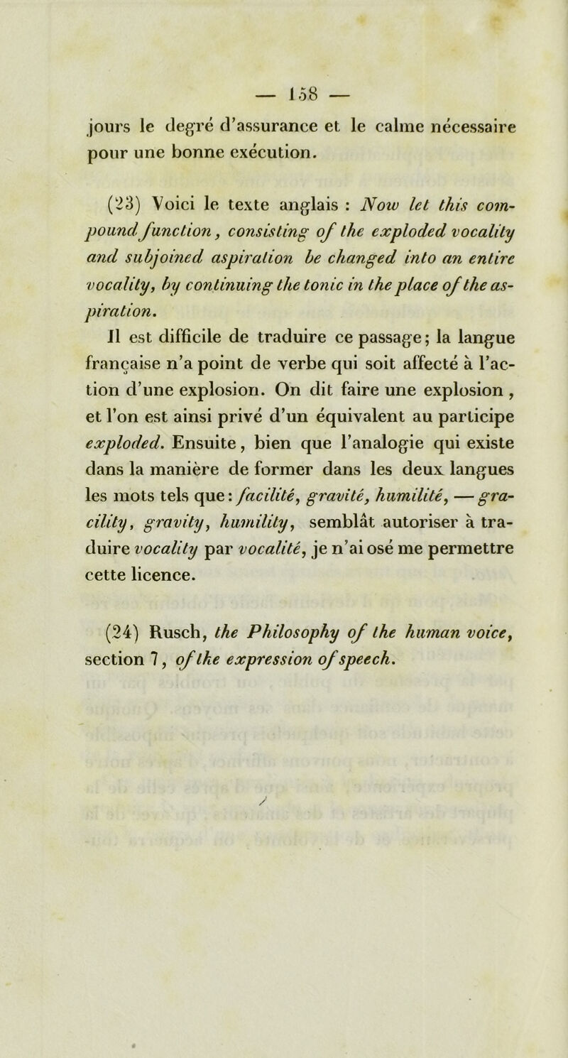 J 58 — jours le degré d’assurance et le calme nécessaire pour une bonne exécution. (23) Voici le texte anglais : Noiv let this coin- poundfune tion, cousis tin g of the exploded vocality and subjoined aspiration be changed into an entirc vocality, by conlinuing the tonie in the place of the as- piration. Il est difficile de traduire ce passage; la langue française n’a point de verbe qui soit affecté à l’ac- tion d’une explosion. On dit faire une explosion , et l’on est ainsi privé d’un équivalent au participe exploded. Ensuite, bien que l’analogie qui existe dans la manière de former dans les deux langues les mots tels que: facilité, gravité, humilité, —gra- cility, gravity, humility, semblât autoriser à tra- duire vocality par vocalité, je n’ai osé me permettre cette licence. (24) Rusch, the Philosophy of the human voice, section 7, of the expression of speech. #