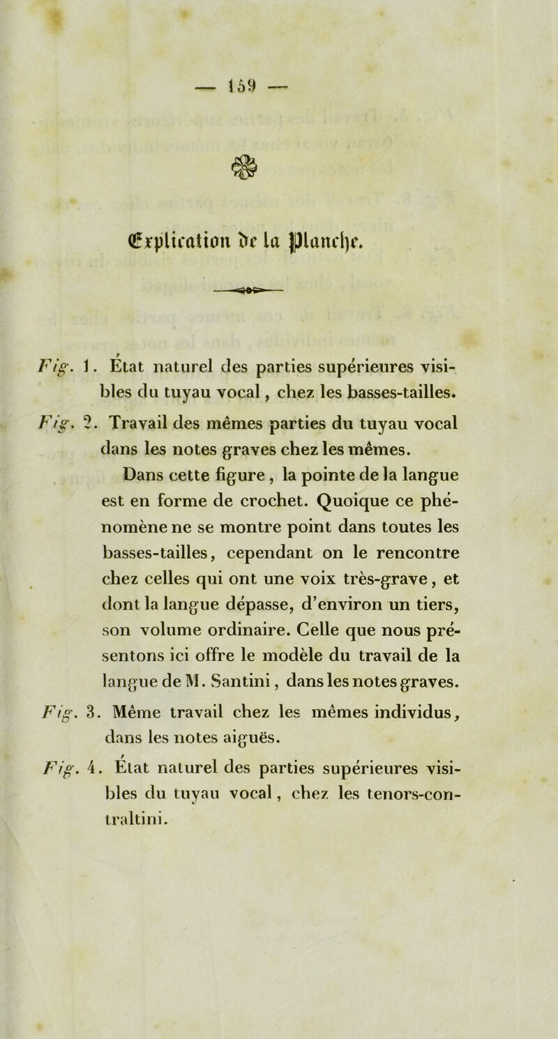 (Explication îfc la piancljc. V Fig. 1. Etat naturel des parties supérieures visi- bles du tuyau vocal, chez les basses-tailles. Fig. 2. Travail des mêmes parties du tuyau vocal dans les notes graves chez les mêmes. Dans cette figure , la pointe de la langue est en forme de crochet. Quoique ce phé- nomène ne se montre point dans toutes les basses-tailles, cependant on le rencontre chez celles qui ont une voix très-grave, et dont la langue dépasse, d’environ un tiers, son volume ordinaire. Celle que nous pré- sentons ici offre le modèle du travail de la langue de M. Santini, dans les notes graves. Fig. 3. Même travail chez les mêmes individus, dans les notes aiguës. / Fig. 4. Etat naturel des parties supérieures visi- bles du tuyau vocal, chez les tenors-con- traltini.