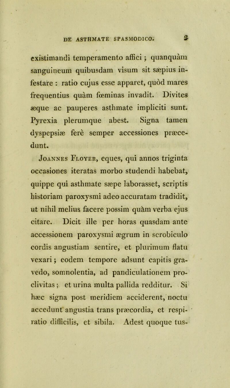 existimandi temperamento affici; qu an quam sanguineum quibusdam visum sit saepius in- festare : ratio cujus esse apparet, quod mares frequentius quam foeminas invadit. Divites aeque ac pauperes asthmate impliciti sunt. Pyrexia plerumque abest. Signa tamen dyspepsiae fere semper accessiones praece- dunt. Joannes Floyer, eques, qui annos triginta occasiones iteratas morbo studendi habebat, quippe qui asthmate saepe laborasset, scriptis historiam paroxysmi adeo accuratam tradidit, ut nihil melius facere possim quam verba ejus citare. Dicit ille per horas quasdam ante accessionem paroxysmi aegrum in scrobiculo cordis angustiam sentire, et plurimum flatu vexari; eodem tempore adsunt capitis gra- vedo, somnolentia, ad pandicuiationem pro- clivitas ; et urina multa pallida redditur. Si haec signa post meridiem acciderent, noctu accedunt angustia trans praecordia, et respi- ratio difficilis, et sibila. Adest quoque tus-