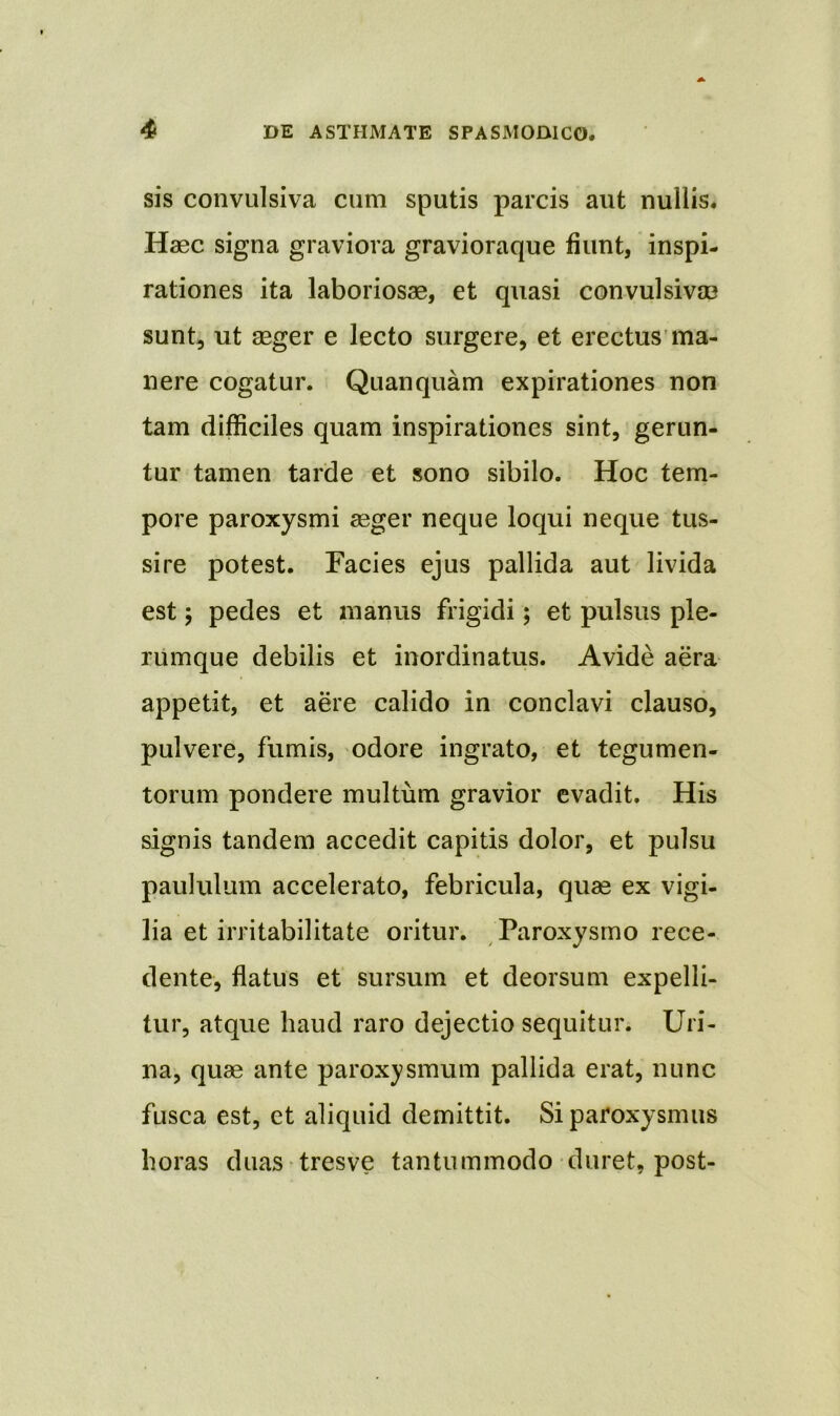 sis convulsiva cum sputis parcis aut nullis* Haec signa graviora gravioraque fiunt, inspi- rationes ita laboriosae, et quasi convulsivae sunt, ut aeger e lecto surgere, et erectus ma- nere cogatur. Quanquam expirationes non tam difficiles quam inspirationes sint, gerun- tur tamen tarde et sono sibilo. Hoc tem- pore paroxysmi aeger neque loqui neque tus- sire potest. Facies ejus pallida aut livida est; pedes et manus frigidi; et pulsus ple- rumque debilis et inordinatus. Avide aera appetit, et aere calido in conclavi clauso, pulvere, fumis, odore ingrato, et tegumen- torum pondere multum gravior evadit. His signis tandem accedit capitis dolor, et pulsu paululum accelerato, febricula, quae ex vigi- lia et irritabilitate oritur. Paroxysmo rece- dente, flatus et sursum et deorsum expelli- tur, atque haud raro dejectio sequitur. Uri- na, quae ante paroxysmum pallida erat, nunc fusca est, et aliquid demittit. Si paroxysmus horas duas tresve tantummodo duret, post-