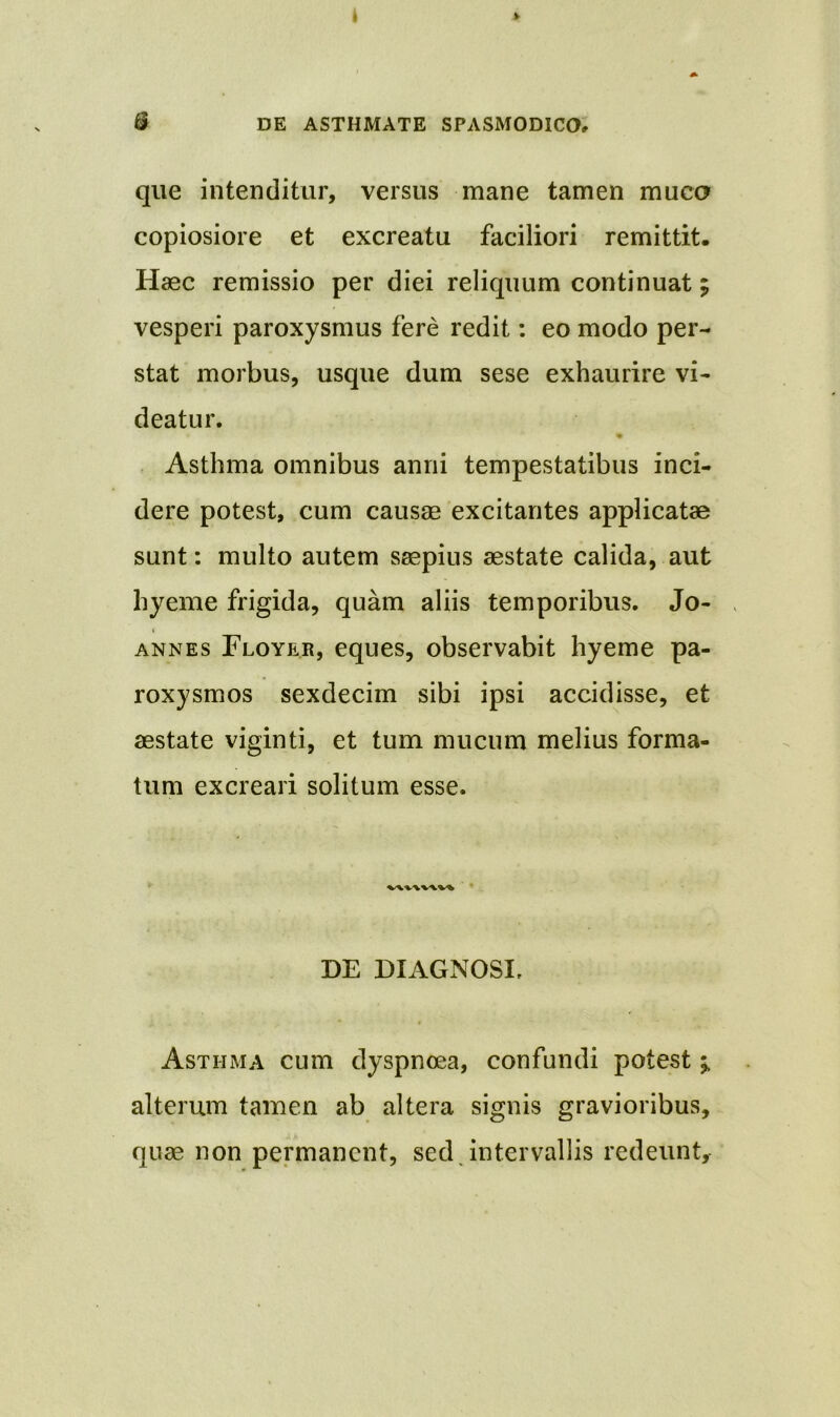 que intenditur, versus mane tamen muco copiosiore et excreatu faciliori remittit. Haec remissio per diei reliquum continuat; vesperi paroxysmus fere redit: eo modo per- stat morbus, usque dum sese exhaurire vi- deatur. Asthma omnibus anni tempestatibus inci- dere potest, cum causae excitantes applicatae sunt: multo autem saepius aestate calida, aut hyeme frigida, quam aliis temporibus. Jo- annes Floyer, eques, observabit hyeme pa- roxysmos sexdecim sibi ipsi accidisse, et aestate viginti, et tum mucum melius forma- tum excreari solitum esse. DE DIAGNOSI, Asthma cum dyspnoea, confundi potest ^ alterum tamen ab altera signis gravioribus, quae non permanent, sed intervallis redeunt.