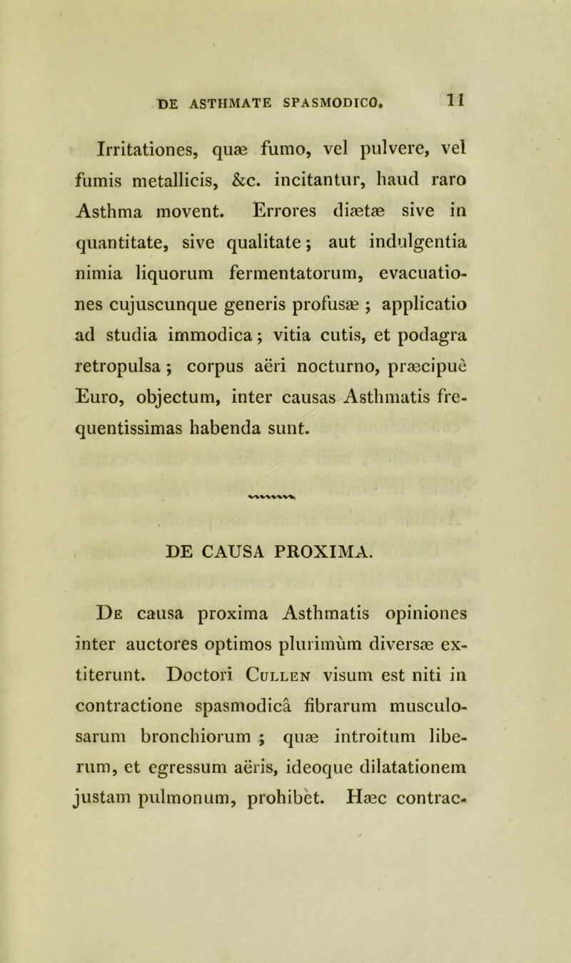Irritationes, quae fumo, vel pulvere, vel fumis metallicis, &c. incitantur, haud raro Asthma movent. Errores diaetae sive in quantitate, sive qualitate; aut indulgentia nimia liquorum fermentatorum, evacuatio- nes cujuscunque generis profusae ; applicatio ad studia immodica; vitia cutis, et podagra retropulsa ; corpus aeri nocturno, praecipue Euro, objectum, inter causas Asthmatis fre- quentissimas habenda sunt. v\wwv%, DE CAUSA PROXIMA. De causa proxima Asthmatis opiniones inter auctores optimos plurimum diversae ex- titerunt. Doctori Cullen visum est niti in contractione spasmodica fibrarum musculo- sarum bronchiorum ; quae introitum libe- rum, et egressum aeris, ideoque dilatationem justam pulmonum, prohibet. Haec contrac-