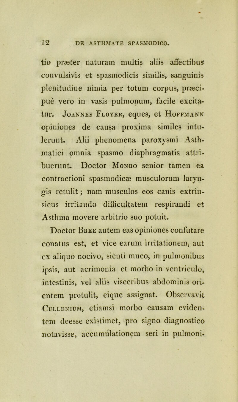 tio praeter naturam multis aliis affectibus convulsivis et spasmodicis similis, sanguinis plenitudine nimia per totum corpus, praeci- pue vero in vasis pulmonum, facile excita- tur. Joannes Floyer, eques, et Hoffmann opiniones de causa proxima similes intu- lerunt. Alii phenomena paroxysmi Asth- matici omnia spasmo diaphragmatis attri- buerunt. Doctor Monro senior tamen ea contractioni spasmodicae musculorum laryn- gis retulit; nam musculos eos canis extrin- sicus irritando difficultatem respirandi et Asthma movere arbitrio suo potuit, Doctor Bree autem eas opiniones confutare conatus est, et vice earum irritationem, aut ex aliquo nocivo, sicuti muco, in pulmonibus ipsis, aut acrimonia et morbo in ventriculo, intestinis, vel aliis visceribus abdominis ori- entem protulit, eique assignat. Observavit Cullenium, etiamsi morbo causam eviden- tem dcesse existimet, pro signo diagnostico notavisse, accumulationem seri in pulmoni-