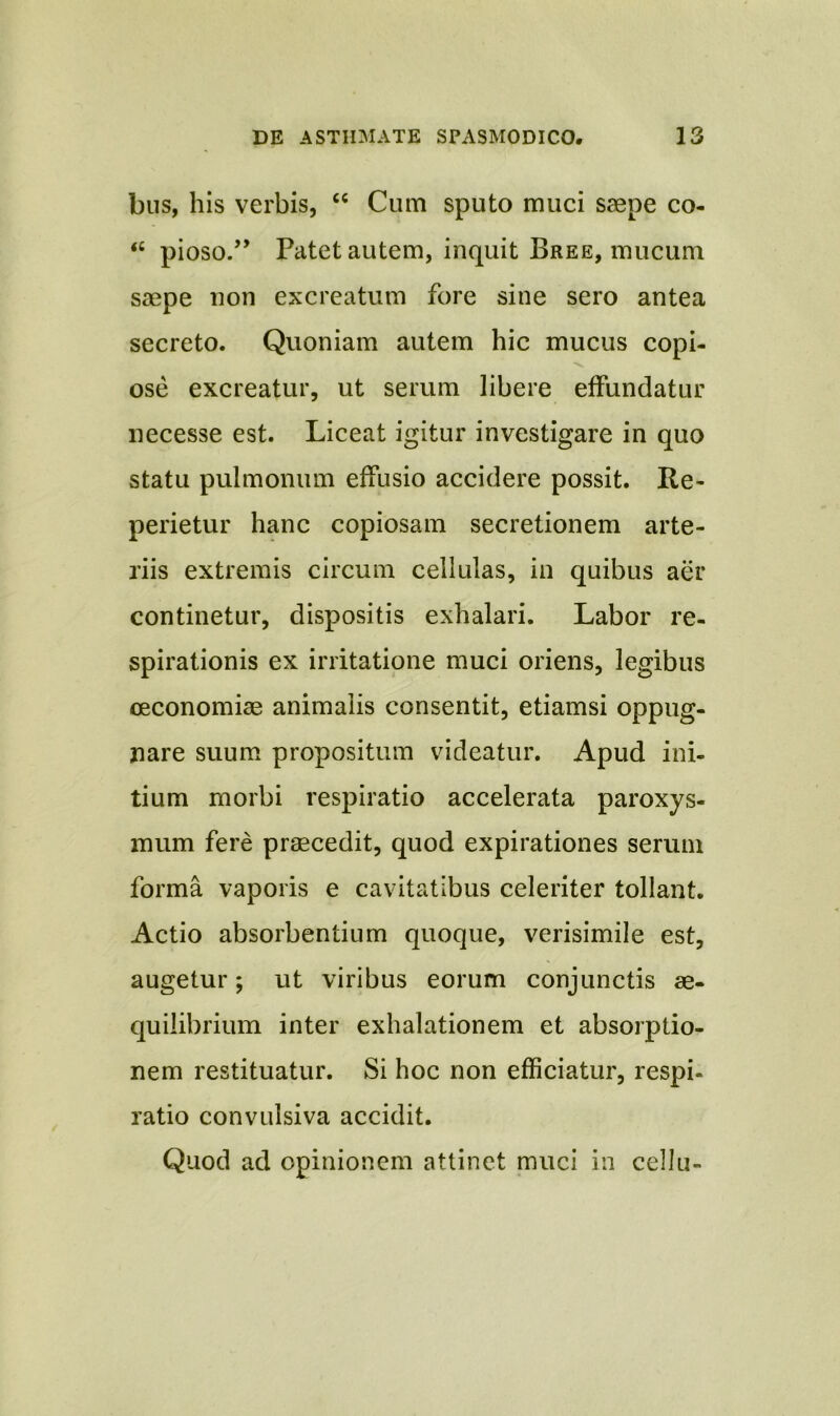 bus, his verbis, “ Cum sputo muci saepe co- “ pioso.” Patet autem, inquit Bree, mucum saepe non excreatum fore sine sero antea secreto. Quoniam autem hic mucus copi- ose excreatur, ut serum libere effundatur necesse est. Liceat igitur investigare in quo statu pulmonum effusio accidere possit. Re- pedetur hanc copiosam secretionem arte- riis extremis circum cellulas, in quibus aer continetur, dispositis exhalari. Labor re- spirationis ex irritatione muci oriens, legibus oeconomiae animalis consentit, etiamsi oppug- nare suum propositum videatur. Apud ini- tium morbi respiratio accelerata paroxys- mum fere praecedit, quod expirationes serum forma vaporis e cavitatibus celeriter tollant. Actio absorbentium quoque, verisimile est, augetur; ut viribus eorum conjunctis ae- quilibrium inter exhalationem et absorptio- nem restituatur. Si hoc non efficiatur, respi- ratio convulsiva accidit. Quod ad opinionem attinet muci in cellu-