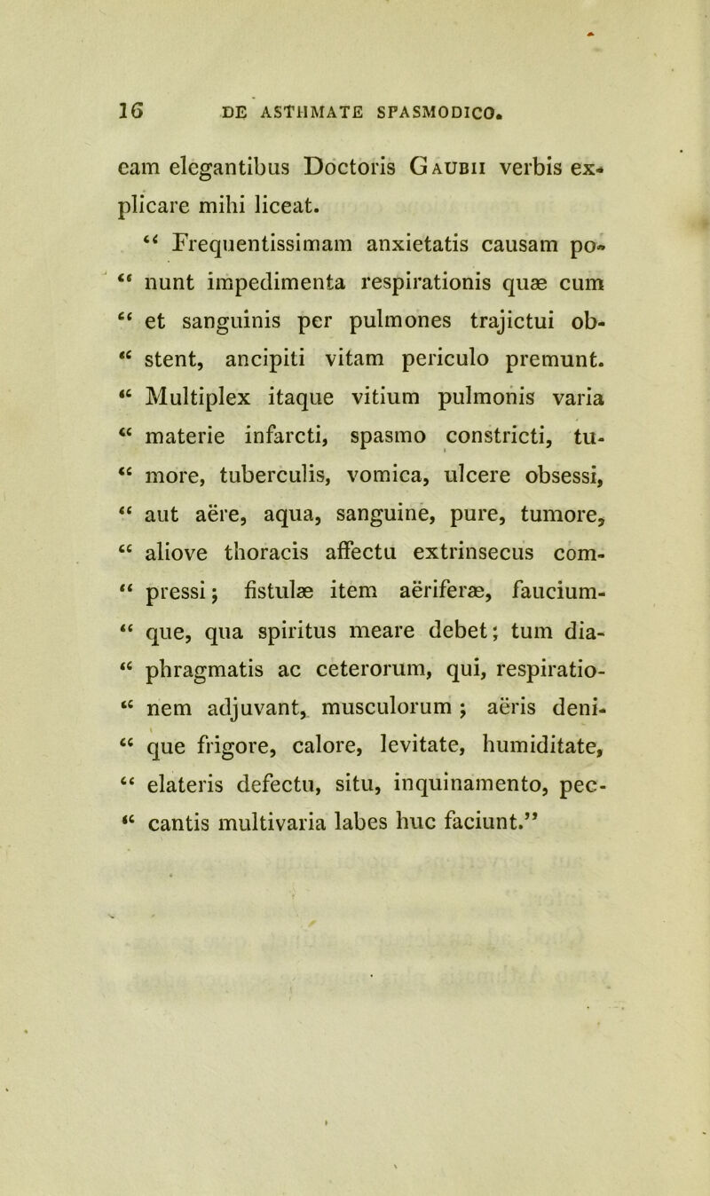 cam elegantibus Doctoris Gaubii verbis ex- plicare mihi liceat. “ Frequentissimam anxietatis causam po» “ nunt impedimenta respirationis quae cum 6( et sanguinis per pulmones trajictui ob- €C stent, ancipiti vitam periculo premunt. “ Multiplex itaque vitium pulmonis varia “ materie infarcti, spasmo constricti, tu- “ more, tuberculis, vomica, ulcere obsessi, “ aut aere, aqua, sanguine, pure, tumore, tc aliove thoracis affectu extrinsecus com- “ pressi; fistulae item aeriferae, faucium- “ que, qua spiritus meare debet; tum dia- “ phragmatis ac ceterorum, qui, respiratio- “ nem adjuvant, musculorum ; aeris deni- * 46 que frigore, calore, levitate, humiditate, “ elateris defectu, situ, inquinamento, pec- <c cantis multivaria labes huc faciunt.”