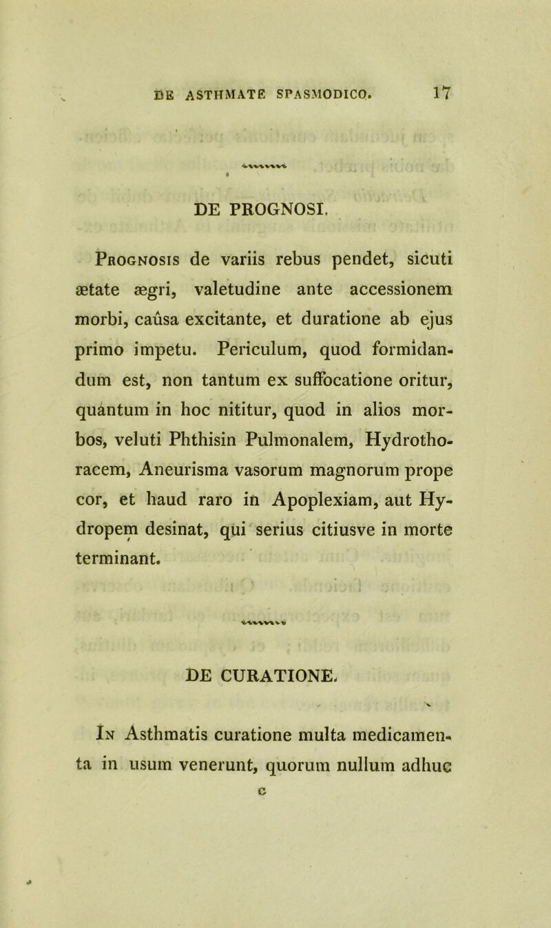 DE PROGNOSI. Prognosis de variis rebus pendet, sicuti aetate aegri, valetudine ante accessionem morbi, causa excitante, et duratione ab ejus primo impetu. Periculum, quod formidan- dum est, non tantum ex suffocatione oritur, quantum in hoc nititur, quod in alios mor- bos, veluti Phthisin Pulmonalem, Hydrotho- racem, Aneurisma vasorum magnorum prope cor, et haud raro in Apoplexiam, aut Hy- dropem desinat, qui serius citiusve in morte terminant. DE CURATIONE- 'v In Asthmatis curatione multa medicamen- ta in usum venerunt, quorum nullum adhuc