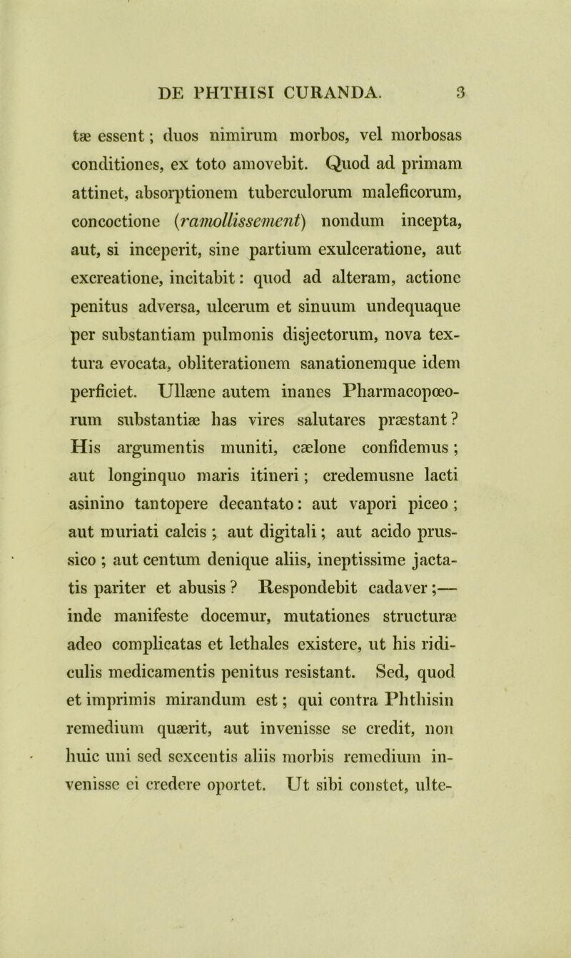 tse essent; duos nimirum morbos, vel morbosas conditiones, ex toto amovebit. Quod ad primam attinet, absorptionem tuberculorum maleficorum, concoctione (ramollissement) nondum incepta, aut, si inceperit, sine partium exulceratione, aut excreatione, incitabit: quod ad alteram, actione penitus adversa, ulcerum et sinuum undequaque per substantiam pulmonis disjectorum, nova tex- tura evocata, obliterationem sanationem que idem perficiet. Ullaene autem inanes Pharmacopoeo- rum substantias lias vires salutares praestant? His argumentis muniti, caelone confidemus; aut longinquo maris itineri; credemusne lacti asinino tantopere decantato: aut vapori piceo ; aut muriati calcis ; aut digitali; aut acido prus- sico ; aut centum denique aliis, ineptissime jacta- tis pariter et abusis ? Respondebit cadaver;— inde manifeste docemur, mutationes structurae adeo complicatas et lethales existere, ut his ridi- culis medicamentis penitus resistant. Sed, quod et imprimis mirandum est; qui contra Phtbisin remedium quaerit, aut invenisse se credit, non huic uni sed sexcentis aliis morbis remedium in- venisse ei credere oportet. Ut sibi constet, ultc-