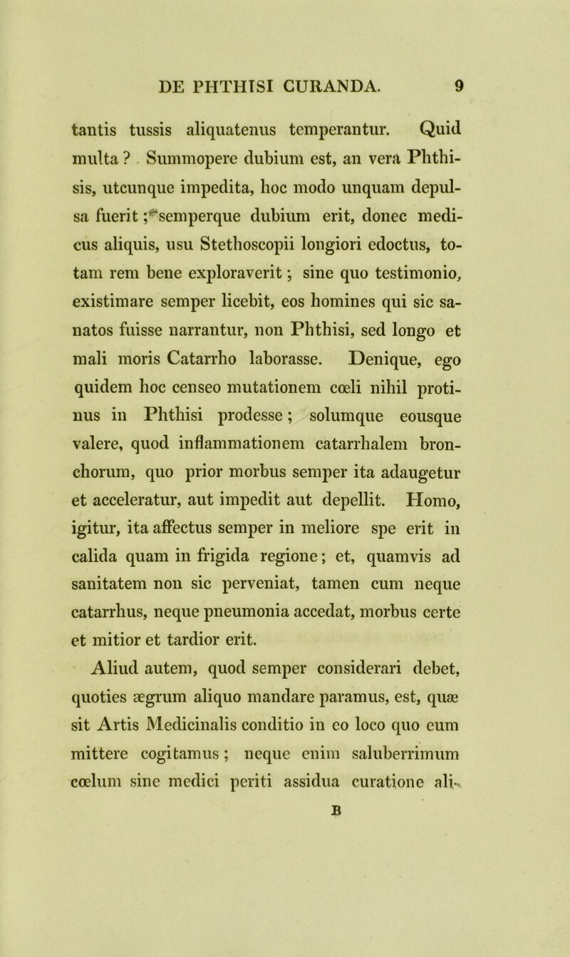 tantis tussis aliquatenus temperantur. Quid multa ? Summopere dubium est, an vera Phthi- sis, utcunque impedita, hoc modo unquam depul- sa fuerit ;#semperque dubium erit, donec medi- cus aliquis, usu Stethoscopii longiori edoctus, to- tam rem bene exploraverit; sine quo testimonio, existimare semper licebit, eos homines qui sic sa- natos fuisse narrantur, non Phthisi, sed longo et mali moris Catarrho laborasse. Denique, ego quidem hoc censeo mutationem coeli nihil proti- nus in Phthisi prodesse; solumque eousque valere, quod inflammationem catarrhalem bron- chorum, quo prior morbus semper ita adaugetur et acceleratur, aut impedit aut depellit. Homo, igitur, ita affectus semper in meliore spe erit in calida quam in frigida regione; et, quamvis ad sanitatem non sic perveniat, tamen cum neque catarrhus, neque pneumonia accedat, morbus certe et mitior et tardior erit. Aliud autem, quod semper considerari debet, quoties aegrum aliquo mandare paramus, est, quae sit Artis Medicinalis conditio in eo loco quo eum mittere cogitamus; neque enim saluberrimum coelum sine medici periti assidua curatione alk B