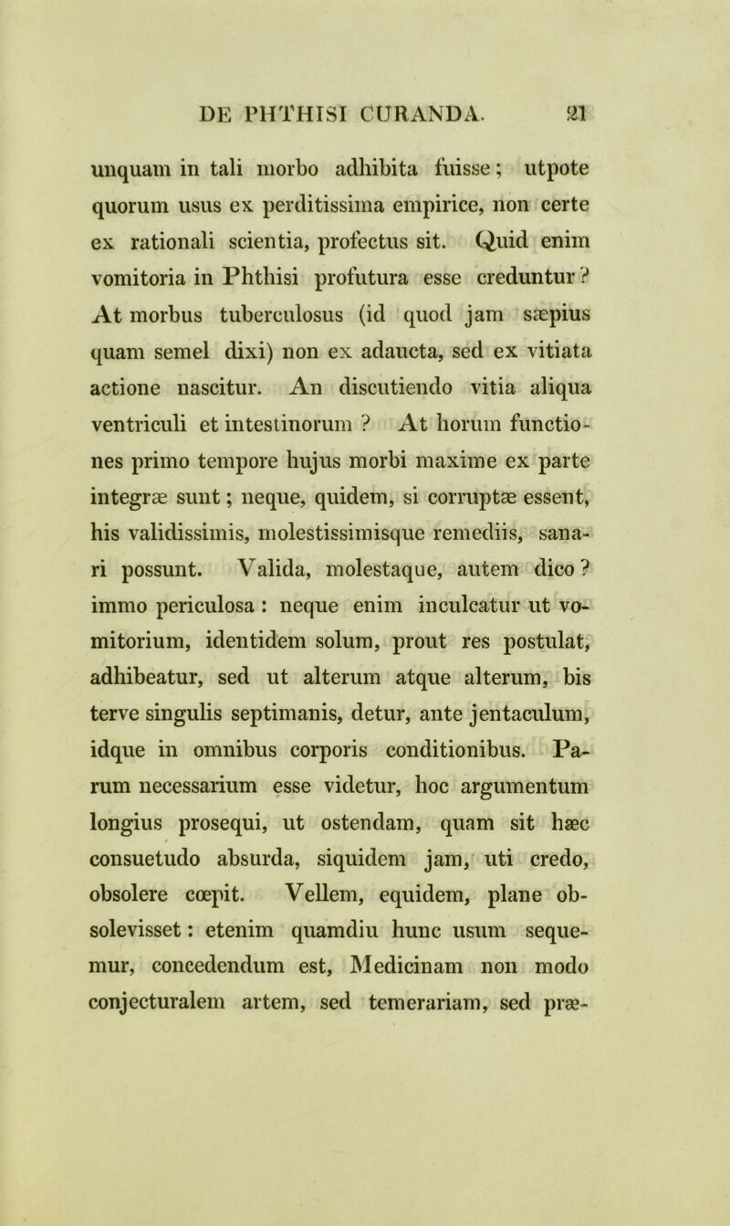 unquam in tali morbo adhibita fuisse; utpote quorum usus ex perditissima empirice, non certe ex rationali scientia, profectus sit. Quid enim vomitoria in Phthisi profutura esse creduntur ? At morbus tuberculosus (id quod jam saepius quam semel dixi) non ex adaucta, sed ex vitiata actione nascitur. An discutiendo vitia aliqua ventriculi et intestinorum ? At horum functio- nes primo tempore hujus morbi maxime ex parte integrae sunt; neque, quidem, si corruptae essent, his validissimis, molestissimisque remediis, sana- ri possunt. Valida, molestaque, autem dico ? immo periculosa : neque enim inculcatur ut vo- mitorium, identidem solum, prout res postulat, adhibeatur, sed ut alterum atque alterum, bis terve singulis septimanis, detur, ante jentaculum, idque in omnibus corporis conditionibus. Pa- rum necessarium esse videtur, hoc argumentum longius prosequi, ut ostendam, quam sit haec / consuetudo absurda, siquidem jam, uti credo, obsolere coepit. Vellem, equidem, plane ob- solevisset : etenim quamdiu hunc usum seque- mur, concedendum est, Medicinam non modo conjecturalem artem, sed temerariam, sed prae-