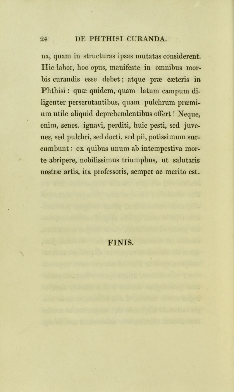 na, quam in structuras ipsas mutatas considerent. Hic labor, hoc opus, manifeste in omnibus mor- bis curandis esse debet; atque prae caeteris in Phthisi: quae quidem, quam latum campum di- ligenter perscrutantibus, quam pulchrum praemi- um utile aliquid deprehendentibus offert! Neque, enim, senes, ignavi, perditi, huic pesti, sed juve- nes, sed pulchri, sed docti, sed pii, potissimum suc- cumbunt : ex quibus unum ab intempestiva mor- te abripere, nobilissimus triumphus, ut salutaris nostrae artis, ita professoris, semper ac merito est. FINIS.