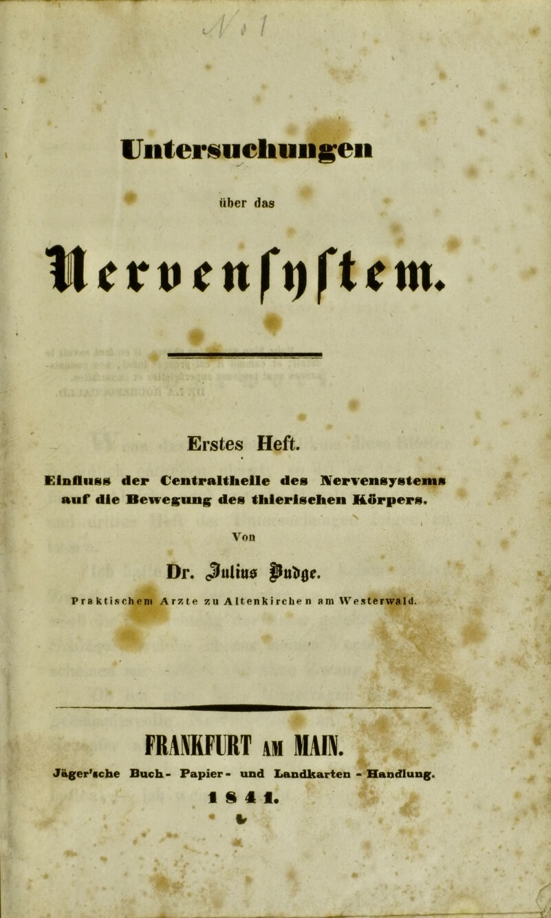 Untersuchungen über das Her nett ft) ft cm. Erstes Heft. Einfluss der Uentraltheile des Nervensystems auf die Beiregung des tliierisehen Körpers. * Von Dr. <Juliu0 Praktischem Arzte zu Altenkirche n am Westerwald. FRANKFURT am MAIN. Jäger’cche Buch- Papier- und Landkarten - Handlung. 18 4 1. • i
