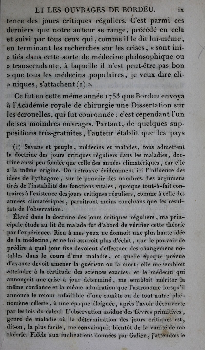 tence des jours critiques réguiiers. C’est parmi ces derniers que notre auteur se range, précédé en cela et suivi par tous ceux qui, comme il le dit lui-méme, en terminant les recherches sur les crises, « sont ini- » tiés dans cette sorte de médecine philosophique ou » transcendante, à laquelle il n’est peut-être pas bon » que tous les médecins populaires, je veux dire cli- niques, s’attachent (i) ». Ce fut en cette même année 1753 que Bordeu envoya k l’Académie royale de chirurgie une Dissertation sur les écrouelles, qui fut couronnée : c’est cependant l’un de ses moindres ouvrages. Partant, de quelques sup- positions très-gratuites, l’auteur établit que les payf> (1) Savans et peuple, médecins et malades, tous admettent la doctrine des jours critiques réguliers dans les maladies , doc- tr'ine aussi peu fondée que celle des années climatériques , car elle a la même origine. On retrouve évidemment ici l’influence des idées de Pytliagore , sur le pouvoir des nombres. Les argumens tirés de l’instabilité des fonctions vitales, quoique tout-à-fait con- traires à l’existence des jours critiques réguliers, comme à celle des années climatériques, paroîtront moins concluans que les résul- tats de l’observation. Élevé dans la doctrine des jours critiques réguliers , ma prin- cipale étude au lit du malade fut d’abord de vérifier cette théorie par l’expérience. Rien à mes yeux ne donnoit une plus haute idée de la médecine , et ne lui assuroit plus d’éclat, que le pouvoir de prédire à quel jour fixe dévoient s’effectuer des changemens no- tables dans le cours d’une maladie, et quelle époque prévue d’avance devoit amener la guérison ou la mort; elle me sembloit atteindre à la certitude des sciences exactes ; et le médecin qui annonçoit une crise à jour déterminé , me sembloit mériter la même confiance et la même admiration que l’astronome lorsqu’il annonce le retour infaillible d’une comète ou de tout autre phé- nomène céleste , à une époque éloignée, après l’avoir découverte par les lois du calcul. L’observation assidue des fièvres primitives , genre de maladie oh la détermination des jours critiques est, dit-on , la plus facile , me convainquit bientôt de la vanité de ma théorie. Fidèle aux inclinations données par Galien, j’attendois le