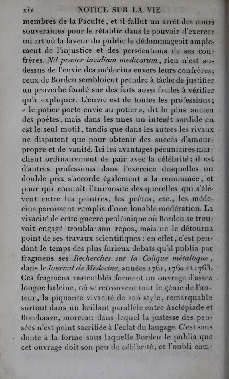 membres de la Faculté, et il fallut un arrêt des cours souveraines pour le rétablir dans le pouvoir d’exercer un art où la faveur du public le dédommageoit ample- ment de l’injustice et des persécutions de ses con- frères. Nilprœter invidiam medicorum , rien n’est au- dessus de l’envie des médecins envers leurs confrères; ceux de Bordeu sembloient prendre à tâche de justifier un proverbe fondé sur des faits aussi faciles à vérifier qu’à expliquer. L’envie est de toutes les professions; « le potier porte envie au potier», dit le plus ancien des poètes, mais dans les unes un intérêt sordide en est le seul motif, tandis que dans les autres les rivaux ne disputent que pour obtenir des succès d’amour- propre et de vanité. Ici les avantages pécuniaires mar- chent ordinairement de pair avec la célébrité; il est d’autres professions dans l’exercice desquelles un double prix s’accorde également à la renommée, et pour qui connoît l’animosité des querelles qui s’élè- vent entre les peintres, les poètes, etc., les méde- cins paroissent remplis d’une louable modération. La vivacité de cette guerre prolémique où Bordeu se trou* voit engagé troubla* son repos, mais ne le détourna point de ses travaux scientifiques : en effet, c’est pen- dant le temps des plus furieux débats qu’il publia par fragmens ses Recherches sur la Colique métallique, dans Journal de Médecine, années 1761, 1760 et 1763. Ces fragmens rassemblés forment un ouvrage d’assez longue haleine, où se retrouvent tout le génie de l’au- teur, la piquante vivacité de son style, remarquable surtout dans un brillant parallèle entre Asclépiade et Boerhaave, morceau dans lequel la justesse des pen- sées n’est point sacrifiée à Téclat du langage. C’est sans doute à la forme sous laquelle Bordeu le publia que cet ouvrage doit son peu de célébrité, et l’oubli com-