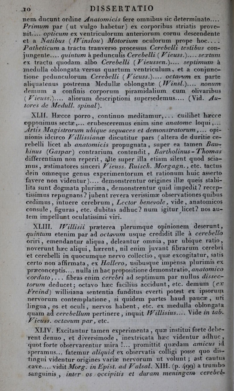 nem diicunt ordine Analomicis fere omnibus sic determinato— Primiim par (ut vulgo habetur) ex corporibus striatis prove- nit.'... opticiim ex ventriculorum anteriorum cornu deseendentc et a Natibus {JVinslou') Motorium oculorum prope hoc.... Patheticiim a tractu tranverso processus Cerehelli teslihiis con- jungenle qiiintiim à pedunculis Cerebelli ( Vieuss.')...^ sextum ex tractu quodam albo Cerebelli ( Vieussen.)— seplimum à mediilla obloiigata versus quartum ventriculum, et a conjunc- lione pedunculoruni Cerebelli ( P’ieuss.)— octavum ex parte aliquatenus postrema Medullæ oblongatæ {TVinsl.)— nonum demiim a confinis corporum piramidalium cum olivaribus {Vieiiss.)..,. aliorum descriptioni supersedemus— (Vid. tores de Medull. spinal). XLIf. Hæcce porro, continue meditamur,.. . cuilibet hæcre opponimus sectæ,... erubesceremus enim sine analome loqui,... Jirtis Magistrorwn ubique sequaces et démonstratorum,opi- nionis idcirco Villissianœ discutitur pars (altéra de duritie ce- rebelli licet ab analomicis propugnata, super ea tamen Bau-^ hinus (Gaspar) contrarium contendit, Bartholinus-'PJiomas differentiam non reperit, .%lte super ilia efiam silent quod scia- inus, æstimatores sinceri Vieuss. Buisch. Morgagn., etc. taclus dein oriineque genus experimentorum et rationum huic asserto favere non videntur) deinonstrentur origines illæ queis stabi- lita sunt dogmata plurima, demonstrentur quid impedit? recep- tissimus repugnans? jubent révéra verissimæ observationes quibus cedimus, intuere cerebrum , Lector benevole, vide, anatomicos consule, figuras, etc. dubitas adhuc? num igitur ^licet? nos au- tem impellunt oculatissimi viri. XLIII. TVillisii præterea plerumque opinionem deserunt, qidnlum etenim par ad octaviim usque credidit ille à cerebello oriri, emendantur aliqua , deleantur omnia , par ubique ratio, noverunt hæc aliqui, hærent, nil enim jiivant fibrarum cerebri et cerebelli in quocumque nervo collectio, quæ excogitatur, satis certo non affirmata, ex Hallero, usibusque impensa plurimis ex præconceptis.... nulla in bac propositione demonstratio, analomico cordato,... fibras enim cerebri ad septimum par nullus dissec-- torum deducet; octavo hæc facilius accidunt, etc. demum (e.r Freind) willisiana sententia funditus everti potest ex ipsorum nervorum contemplatione , si quidem partes haud paucæ , uti lingua, os et oculi, nervos habent, etc. ex medulla oblongata quam ad cerebellum pertinere, inquit fVillisius— Vide in tab. T^ieuss. octavum par, etc. XLIV. Excitantur tamen expérimenta , quæ institui forte debe- rent denuo , et diversimode , inextricata hæc videntur adhuc , quot forte observarentur mira !... promittit quædam amicus id speramus... fatemur aliquid ex observatis colligi posse quo dis- tingui videntur origines variæ nervorum ut volunt ; ast eau tus cave.... y'iàit Morg. in Epist. ad Fais al. XIII. (p. 499) ^ trumbo sanguinis , inter os occipilis et durant meningem cerebeh*