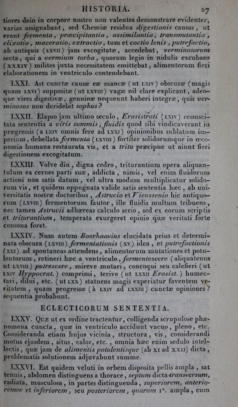 tiores dein in corporc nostro non valenles clemonstrare evidenler, varias assignabant, sed Chemiæ residiia djgestionis causas , ut erant fermenla y prœcipitantia, assimilantia, Iransmutantia , clixotio y maceratioy extractio, tum et coctio lenis y piitrefaclio, ab anliquis (lxvii) jam excogitatæ, accedebat, verminosoriim secta, qui a vermium tiirha y quorum legio in nidulis excubans ( XXXIV ) milites juxta necessitatem emittebat, alimentorum fieiri elaborationem in ventriculo contendebant. LXXI. Ast cunctæ causæ eæ raancæ (ut lxiv) obscuræ (magis €{uam Lxvi) suppositæ (ut lxviii) vagæ nil clare explicant, adeo- que vires digestivæ, genuinæ nequeunt haberi integræ, quis ver- ininosos non deridebit sophus? ^ LXXII. Elapso jam ultimo seculo, Erasistrati (lxiv) rcssusci- tata sententia a viris siimmis y Jluidis quod sibi vindicaverant iii prægressis (a lxiv omnis fere ad lxxi) opinionibus sublatum im- perium, debeUata fermenta (lxviii) fortiler solidorumque in œco- nomia liumana restaurata vis, et a trilu præcipue ut aiunt fieri digestionem excogitatum. LXXIII. Volve diu , digna cedro, triturantium opéra aliquan- lulum ea cernes parti suæ, addicta , nimis, vel enim fluidorum actioni non satis datum , vel ultra modum multiplicatur solido- rum vis , et quidem oppugnata valide satis sententia liæc , ab uni- versitatis nostræ doctoribus , Astrucio ^\.Eieussenio hic antiquo- rum (lxviii) fermentorum fautor, ille fluidis multum tribuens , nec tamen Asirucii adhæreas calculo serio, scd ex eorum scriplis et triturantium y temperata exurgeret opinio qùæ veritati forte consona foret. LXXIV. Num autem Boerliaavius elucidata prius et determi- nata obscura {lÆywi) fcrmentationis (xv) idea , et putrefactioni s (xxi) ad spontaneas attendens , alimentorum mutationes et potu- lentorum , retineri hæc a Yenl\ ic\x\o , fermentescere ( aliquatemis ut LXVIII ) puirescere y mireve mutari, concoqui seu calefieri ( ut lxiv Ifyppocrat. ) comprimi, terive ( ut lxxii Erasist. ) humec- fari, dilui, etc. (utLXx) statuens magis experiatur faventem ve- ritatem , quam progressæ (à lxiv ad lxxiii) cunctæ opiniones? seqiientia probabunt. ECLECTICORUM SENTENTIA. LXXV. Quæ ut ex ordine tractentur, colligenda scrupulose pliæ- nomena cuncta , quæ in ventriculo accidunt vacuo, pleno, etc. Consideranda etiam bu jus vicinia , structura, vds, considerandi motus ejusdem, situs, calor, etc. , omnia hæc enim sedulo intel- lectis , quæ jam de alimentis potulentisque (ab xi ad xxii) dicta , problematis solutionem adjuvabunt summe. LXXVI. Est quidem veluti in orbem disposita pellis ampla , sat tenuis, abdomen distinguens a thorace, septum àict3L<transversumy radiata, musculosa , in partes distinguenda, superioremy anterio- remve Ql infer iorem, iç\x posteriorem y quariitn i*. ampla, cum