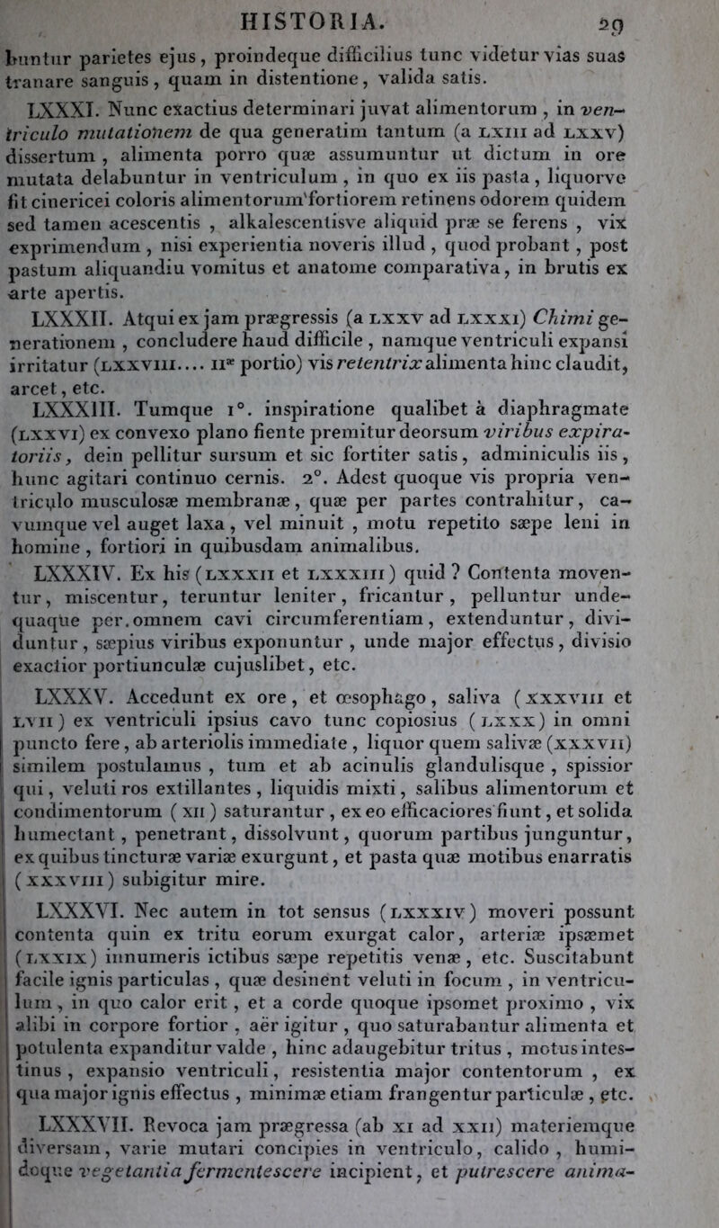 Imntiir parletes ejus, proindecfue diflicilius lune videturvias suas tranare sanguis, quam in distentione, valida salis. LXXXT. Nunc exactius determinari juval alimenlorimi, in ven- Iriculo miitationem de qua generalim tanlurn (a lxiii ad lxxv) dissertum , alimenta porro quæ assumuntur ut diclum in ore mutata delabuntur in ventriculum , in quo ex iis pasla, liquorve lit cinericei coloris alimentorum'fortiorem retinens odorem quidem sed tameii acescentis , alkalescentisve aliquid præ se ferens , vix exprimendum , nisi experientia noveris illud , quod probant, post pastum aliquandiu vomitus et anatome comparaliva, in brutis ex arte apertis. LXXXII. Atqui ex jam prægressis (a lxxv ad l,xxxi) Chimi ge- nerationeiii , concludere haud difficile , namque ventriculi expansi irritatur (lxxviii.... il* portio) vis alimenta bine claudit, arcet, etc. LXXXIII. Tumque i°. inspiratione qualibet à diaphragmate (lxxvi) ex convexo piano fiente premitur deorsum virihus expira^ toriisy dein pellitur sursum et sic fortiter satis, adminiculis iis, hune agitari continue cernis. 2°. Adest quoque vis propria ven- trici,ilo musculosæ membranæ, quæ per partes contraliitur, ca- vumque vel auget laxa, vel minuit , motu repetilo sæpe leni in homine , fortiori in quibusdam animalibus. LXXXIV. Ex bis ( LXXXII et lxxxiii) quid ? Contenta moven- tiir, miscentur, teruntur leniter, fricantur, pelluntur unde- quaqüe per.omnem cavi circumferenliam, extenduntur, divi- duntur, sæpius viribus exponuntur , unde major effectus, divisio exaclior portiunculæ cujuslibet, etc. LXXXV. Accedunt ex ore, et œsopbago, saliva ( xxxviii et Lvii ) ex ventriculi ipsius cavo tune copiosius (lxxx) in omni I puncto fere, ab arteriolis immédiate , liquor quem salivæ (xxx vu) I similem postulamus , tum et ab acinulis glandulisque , spissior ; qui, veluti ros extillantes , liquidis mixti, salibus alimentorum et I condimentorum ( xii ) saturantur , exeo efficaciores fiunt, et solida i bumectant, pénétrant, dissolvunt, quorum partibus junguntur, ex quibus tincturæ variæ exurgunt, et pasta quæ motibus enarratis (xxxviii) subigitur mire. LXXXVI. Nec autem in tôt sensus (lxxxiv) moveri possunt contenta quin ex tritu eorum exurgat calor, arteriæ ipjsæmet (liXXix) iunurneris ictibus sæpe repetitis venæ, etc. Suscitabunt facile ignis particulas , quæ desinent veluti in focum , in ventricu- ! liim, in quo calor erit, et a corde quoque ipsoraet proximo , vix alibi in corpore fortior , aër igitur , quo saturabantur alimenta et potulenta expanditur valde , bine adaugebitur tritus , motus intes- t tinus , expansio ventriculi, resistentia major contentorum , ex qua major ignis effectus , minimæetiam frangentur particulæ , ^tc. ' LXXXVII. Revoca jam prægressa (ab xi ad xxii) materiemque ; diversam, varie niutari concipies in ventricule, calido , bumi- : doque vegetardia fcrmcntescere incipient, et putr&scere anima-