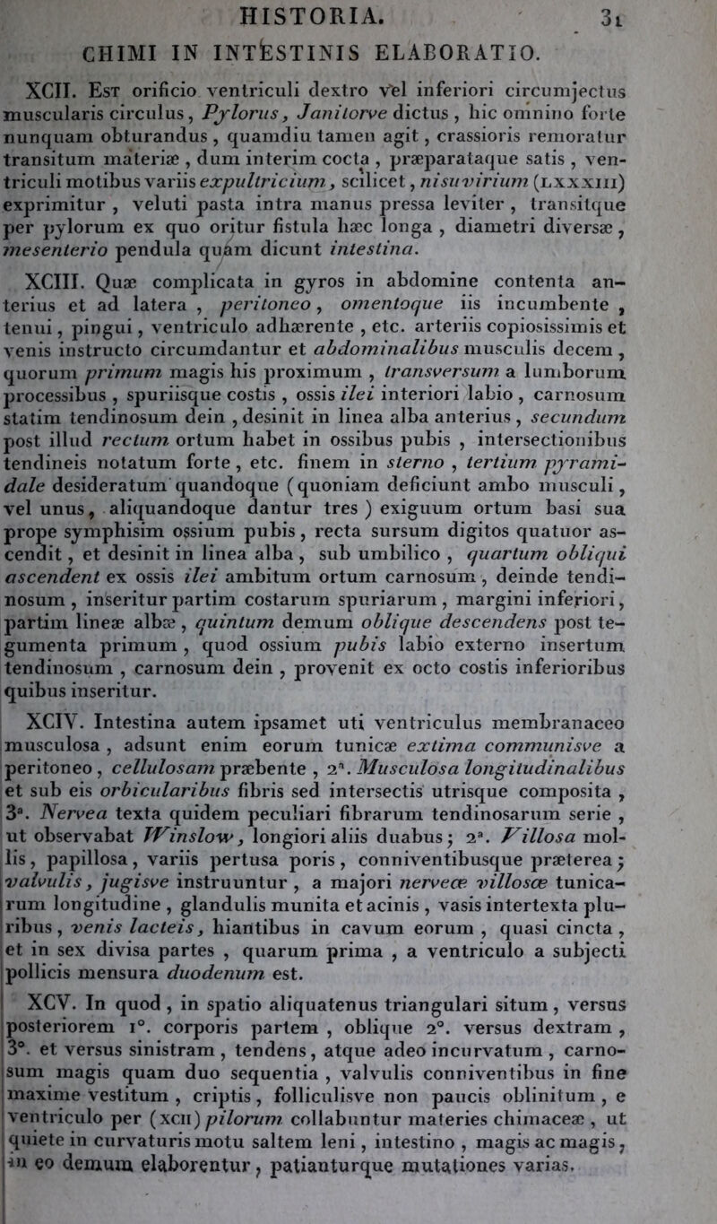 CHIMI IN INTkSTINIS ELABORATÎO. XCII. Est orificio venlriculi dextro Vel inferiori circumjectiis muscularis circulas, Pjlorus, J an i lorve àïctws , hic omniuo forte nunquam obturandus , quamdiu lamen agit, crassioris remoratiir transitum materiæ , dum intérim coda , præparataque satis , ven- triculi motibus variis expultricium, scilicet, nisiivirium (jlxxxiii) exprimitur , veluti pasta intra manus pressa leviter , transitque per pylorum ex quo oritur fîstula liæc longa , diametri diversæ, inesenterio pendilla qii^éim dicunt intestina. XCIII. Quæ complicata in gyros in abdomine contenta an- terius et ad latera , peritoneo, omentoque iis incumbenle , tenui, pingui, ventriculo adhærente , etc. arteriis copiosissiinis et venis instructo circumdantur et abdominalibus musculis decem , quorum primimi magis his proximum , iransversum a lumborum processibus , spuriisque costis , ossis ilei interiori labio , carnosum slatim tendinosum dein , desinit in linea alba anterius , secundiim post illud rectum ortum habet in ossibus pubis , intersectionibus tendineis notatum forte, etc. finem in sterno , tertiiim pjrami~‘ dale desideratum quandoque (quoniam deficiunt ambo musculi, vel unus, aliquandoque dantur très ) exiguum ortum basi sua prope symphisim ossium pubis, recta sursum digitos quatuor as- cendit, et desinit in linea alba , sub umbilico , quartum obliqui ascendent ex ossis ilei ambitum ortum carnosum, deinde tendi- nosum , inseritur partim costarum spuriarum , margini inferiori, partim lineæ albæ, quintum demum oblique descendens post te- gumenta primum , qmod ossium pubis labio externo insertum tendinosum , carnosum dein , 2^1'ovenit ex octo costis inferioribus quibus inseritur. XCIV. Intestina autem ipsamet uti ventriculus membranaceo musculosa , adsunt enim eorum tunicæ exliina communiste a peritoneo, ceZ/w/o5«77/præbente , 2’'. Musculosa longitudinalibus et sub eis orbicularibus fibris sed intersectis utrisque composita , 3®. Nertea texta quidem peculiari fibrarum tendinosarum sérié , ut observabat TV inslow, longiori aliis duabus ^ 2®. Villosa mol- lis , papillosa, variis pertusa poris , conniventibusque jDræterea y \valtulis y jugiste instruuntur , a majori nerteæ villosœ tunica- jrum longitudine , glandulis munita etacinis , vasis intertexta plu- ribus, venis lacteis, hiarttibus in cavum eorum , quasi cincta , et in sex divisa partes , quarum prima , a ventriculo a subjecti pollicis mensura duodénum, est. ! XCV. In quod , in spatio aliquatenus triangulari situm, versus posteriorem 1°. corporis parlem , oblique 2°. versus dextram , |3®. et versus sinistram , tendens, atque adeo incurvatum , carno- isum magis quam duo sequentia , valvulis conniventibus in fine ; maxime vestitum , criptis , folliculisve non paucis oblinitum , e 'ventriculo per (xcii)pilorum collabuntur maleries chimaceæ , ut I quiete in curvaturismotu saltem leni, intestine , magis ac magis, lin eo demum elaborentur, jiatianturque mutaUones varias.