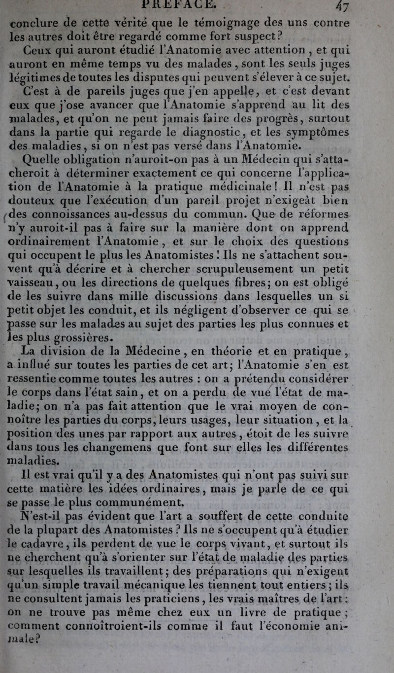 conclure de cette vérité que le témoignage des uns contre les autres doit être regardé comme fort suspect? Ceux qui auront étudié l’Anatomie avec attention , et qui auront en même temps vu des malades , sont les seuls juges légitimes de toutes les disputes qui peuvent s’élever à ce sujet. C’est à de pareils juges que j’en appelle, et c’est devant eux que j’ose avancer que l’Anatomie s’apprend au lit des malades, et qu’on ne peut jamais faire des progrès, surtout dans la partie qui regarde le diagnostic, et les symptômes des maladies, si on n’est pas versé dans l’Anatomie. Quelle obligation n’auroit-on pas à un Médecin qui s’atta- cberoit à déterminer exactement ce qui concerne l’applica- tion de l’Anatomie à la pratique médicinale ! 11 n’est pas douteux que l’exécution d’un pareil projet n’exigeât bien ^des connoissances au-dessus du commun. Que de réformes n’y auroit-il pas à faire sur la manière dont on apprend ordinairement l’Anatomie , et sur le choix des questions qui occupent le plus les Anatomistes I Ils ne s’attachent sou- vent qu’à décrire et à chercher scrupuleusement un petit vaisseau, ou les directions de quelques fibres; on est obligé de les suivre dans mille discussions dans lesquelles un si petit objet les conduit, et ils négligent d’observer ce qui se passe sur les malades au sujet des parties les plus connues et les plus grossières. La division de la Médecine , en théorie et en pratique , a influé sur toutes les parties de cet art; l’Anatomie s’en est ressentie comme toutes les autres : on a prétendu considérer le corps dans l’état sain, et on a perdu de vue l’état de ma- ladie; on n’a pas fait attention que le vrai moyen de con- noître les parties du corps, leurs usages, leur situation , et la position des unes par rapport aux autres, étoit de les suivre dans tous les changemens que font sur elles les différentes maladies. Il est vrai qu’il y a des Anatomistes qui n’ont pas suivi sur cette matière les idées ordinaires, mais je parle de ce qui se passe le plus communément. N’est-il pas évident que l’art a souffert de cette conduite de la plupart des Anatomistes ? Ils ne s’occupent qu’à étudier le cadavre, ils perdent de vue le corps vivant, et surtout ils ne cherchent qu’à s’orienter sur l’état de maladie des parties sur lesquelles ils travaillent; des préparations qui n’exigent qu’un simple travail mécanique les tiennent tout entiers; ils ne consultent jamais les praticiens, les vrais maîtres de l’art : on ne trouve pas même chez eux un livre de pratique ; comment connoîtroient-ils comme il faut l’économie ani- nia le?