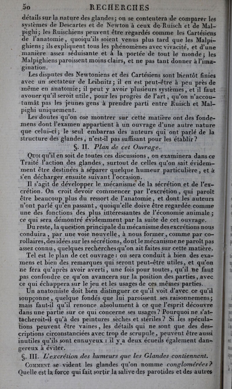 details sur la nature des glandes ; on se contentera de comparer les systèmes de Descartes et de Newton à ceux dç Ruiscli et de Mal- piglii- les Ruischiens peuvent être regardés comme les Cartésiens de l’anatomie, quoiqu’ils soient venus plus tard que les Malpi- ghiens ; ils expliquent tous les phénomènes avec vivacité, et d’une manière assez séduisante et à la portée de tout le monde; les Malpighiens paroissent moins clairs, et ne pas tant donner à l’ima- gination. Les disputes des Newtoniens et des Cartésiens sont bientôt finies avec un sectateur de Leibnitz ; il en est peut-être à peu près de même en anatomie ; il peut y avoir plusieurs systèmes, et il faut avouer qu’il seroit utile, pour les progrès de l’art, qu’on n’accou- tumât pas les jeunes gens à prendre parti entre Ruisch et Mal- pighi uniquement. Les doutes qu’on ose montrer sur cette matière ont des fonde- mens dont l’examen appartient à un ouvrage d’une autre nature que celui-ci; le seul embarras des auteurs qui ont parlé de la structure des glandes, n’est-il pas suffisant pour leS établir ? IL Plan de cet Owrage. Quoi qu’il en soit de toutes ces discussions , on examinera dans ce Traité l’action des glandes, surtout de celles qu’on sait évidem- ment être destinées à séparer quelque humeur particulière, et à s’en décharger ensuite suivant l’occasion. Il s’agit de développer le mécanisme de la sécrétion et de l’ex- crétion. On croit devoir commencer par l’excrétion, qui paroît être beaucoup plus du ressort de l’aiiatomie, et dont les auteurs n’ont parlé qu’en passant, quoiqu’elle doive être regardée comme une des fonctions des plus intéressantes de l’économie animale ; ce qui sera démontré évidemment par la suite de cet ouvrage. Du reste, la question principale du mécanisme des excrétions nous conduira , par une voie nouvelle, à nous former, comme par co- rollaires, des idées sur les sécrétions, dont le mécanisme ne paroît pas assez connu, quelques recherches qu’on ait faites sur cette matière. Tel est le plan de cet ouvrage : ou sera conduit à bien des exa- mens et bien des remarques qui seront peut-être utiles, et qu’on ne fera qu’après avoir averti, une fois pour toutes, qu’il ne faut pas confondre ce qu’on avancera sur la position des parties, avec ce qui échappera sur le jeu et les usages de ces mêmes parties. Un anatomiste doit bien distinguer ce qu’il voit d’avec ce qu’il soupçonne, quelque fondés que lui paroissent ses raisonnemens; mais faut-il qu’il renonce absolument à ce que l’esprit découvre dans une partie sur ce qui concerne ses usages? Pourquoi ne s’at- tacheroit-il qu’à des peintures sèches et stériles ? Si les spécula- tions peuvent être vaines, les détails qui ne sont que des des- criptions circonstanciées avec trop de scrupule, peuvent être aussi inutiles qu’ils sont ennuyeux ; il y^a deux écueils également dan- gereux à éviter. §. III. U excrétion des humeurs que les Glandes contiennent. Comment se vident les glandes qu’on nomme conglomérées? Quelle e$t U force qui fait sortir la salive des parotides et des autres^