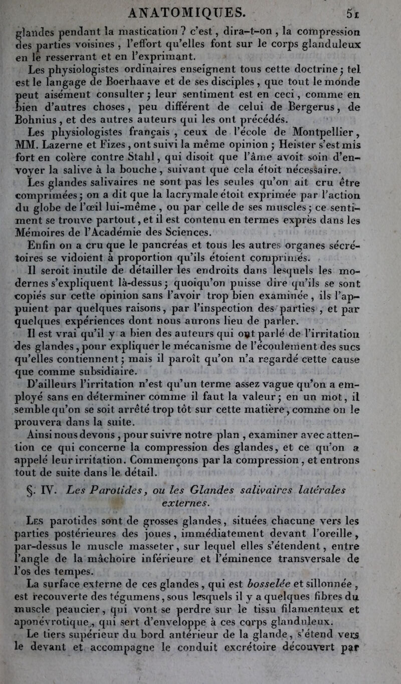 glandes pendant la mastication ? c’est, dira-t-on , la compression des i^arties voisines . l’eflbrt qu’elles font sur le corps glanduleux en lé resserrant et en l’exprimant. Les physiologistes ordinaires enseignent tous cette doctrine j tel est le langage de Boerhaave et de ses disciples , que tout le monde peut aisément consulter j leur sentiment est en ceci, comme en bien d’autres choses, peu différent de celui de Bergerus, de Bohnius, et des autres auteurs qui les ont précédés. Les physiologistes français , ceux de l’école de Montpellier, MM. Lazerne et Fizes , ont suivi la même opinion ; Heisler s’est mis fort en colère contre Stahl, qui disoit que l’âme avoit soin d’en- voyer la salive à la bouche, suivant que cela étoit nécessaire. Les glandes salivaires ne sont j^as les seules qu’on ait cru être comprimées ; on a dit que la lacrymale étoit exprimée par l’action du globe de l’œil lui-même , ou par celle de ses muscles ; ce senti- ment se trouve partout, et il est contenu en termes exprès dans les Mémoires de l’Académie des Sciences. Enfin on a cru que le pancréas et tous les autres organes sécré- toires se vidoient à proportion qu’ils étoient comprimés. Il seroit inutile de détailler les endroits dans lesquels les mo- dernes s’expliquent là-dessus 3 quoiqu’on puisse dire qu’ils se sont copiés sur cette opinion sans l’avoir trop bien examinée , ils l’ap- puient par quelques raisons, par l’inspection des'parties , et par quelques expériences dont nous aurons lieu de parler. Il est vrai qu’il y a bien des auteurs qui ovt parlé de l’irritation des glandes, pour expliquer le mécanisme de l’écoulement des sucs qu’elles contiennent j mais il paroît qu’on n’a regardé cette cause que comme subsidiaire. D’ailleurs l’irritation n’est qu’un terme assez vague qu’on a em- ployé sans en déterminer comme il faut la valeur^ en un mot, il semble qu’on se soit arrêté trop tôt sur cette matière, comme on le prouvera dans la suite. Ainsi nous devons , poursuivre notre plan , examiner avec atten- tion ce qui concerne la compression des glandes, et ce qu’on a appelé leur irritation. Commençons parla compression, et entrons tout de suite dans le détail. §. IV. Les Parotides, ou les Glandes salivaires latérales externes. Les parotides sont de grosses glandes, situées chacune vers les parties postérieures des joues, immédiatement devant l’oreille, par-dessus le muscle masseter, sur lequel elles s’étendent, entre l’angle de la mâchoire inférieure et l’éminence transversale de l’os des tempes. La surface externe de ces glandes , qui est bosselée et sillonnée , est recouverte des tégumens, sous lesquels il y a quelques fibres du muscle peaucier, qui vont se perdre sur le tissu filamenteux et aponévrotique^, qui sert d’enveloppe à ces corps glanduleux. Le tiers supérieur du bord antérieur de la glande, s’étend veus le devant et accompagne le conduit excrétoire décou\œrt par