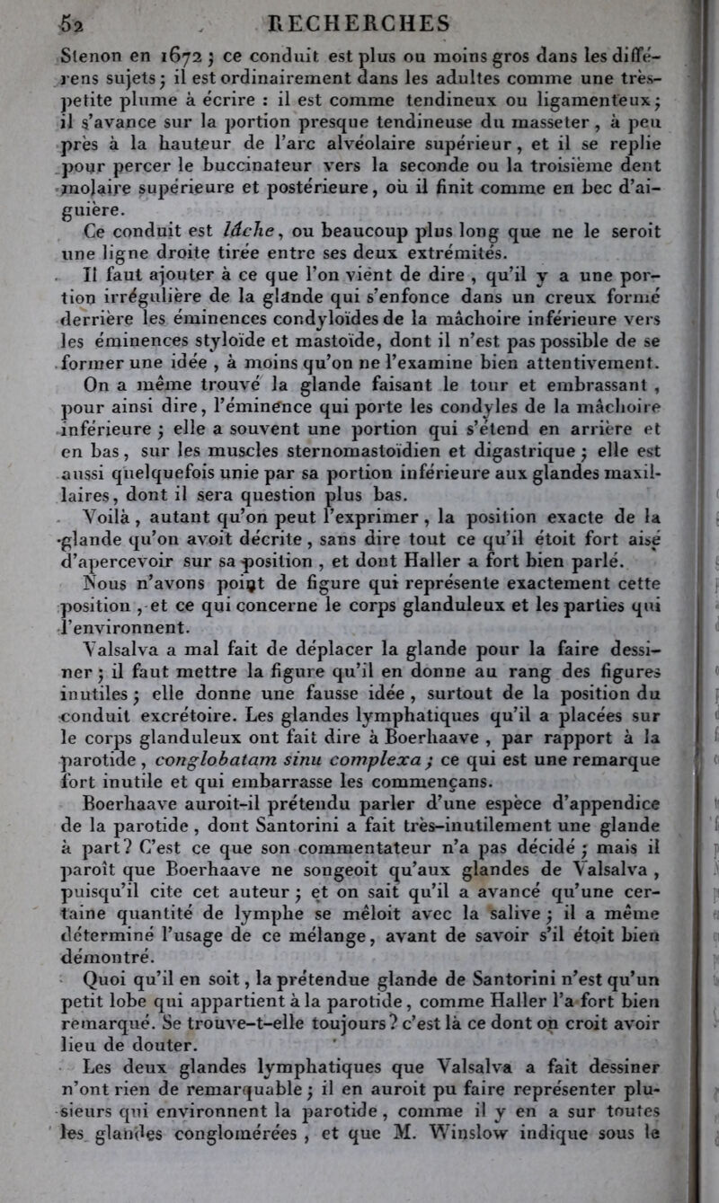 Slenon en 1672 j ce conduit est plus ou moins gros dans lesdifTé- rens sujets; il est ordinairement dans les adultes comme une très- petite plume à écrire : il est comme tendineux ou ligamenteux; il s’avance sur la portion presque tendineuse du masseter, à peu près à la hauteur de l’arc alvéolaire supérieur, et il se replie .pour percer le buccinateur vers la seconde ou la troisième dent jnolaire supérieure et postérieure, où il finit comme en bec d’ai- guière. Ce conduit est lâche ^ ou beaucoup plus long que ne le seroit une ligne droite tirée entre ses deux extrémités. Il faut ajouter à ce que l’on vient de dire , qu’il y a une por- tion irrégulière de la glande qui s’enfonce dans un creux formé derrière les éminences condyloïdes de la mâchoire inférieure vers les éminences styloïde et mastoïde, dont il n’est pas possible de se .former une idée , à moins qu’on ne l’examine bien attentivement. On a même trouvé la glande faisant le tour et embrassant , pour ainsi dire, l’éminénce qui porte les condyles de la mâclioiie inférieure ; elle a souvent une portion qui s’étend en arrière et en bas, sur les muscles sternomastoïdien et digastrique ; elle est aussi quelquefois unie par sa portion inférieure aux glandes maxil- laires, dont il sera question plus bas. . Voilà, autant qu’on peut l’exprimer , la position exacte de la •glande qu’on avoit décrite, sans dire tout ce qu’il étoit fort aise d’apercevoir sur sa jjosilion , et dont Haller a fort bien parlé. Nous n’avons poiçt de figure qui représente exactement cette ;position ,-et ce qui concerne le corps glanduleux et les parties qui l’environnent. Valsalva a mal fait de déplacer la glande pour la faire dessi- ner ; il faut mettre la figure qu’il en donne au rang des figure» inutiles ; elle donne une fausse idée , surtout de la position du conduit excrétoire. Les glandes lymphatiques qu’il a placées sur le corps glanduleux ont fait dire à Boerhaave , par rapport à la parotide , conglobatam sinu cornplexa y ce qui est une remarque Ibrt inutile et qui embarrasse les commençans. Boerhaave auroit-il prétendu parler d’une espèce d’appendice de la parotide, dont Santorini a fait très-inutilement une glande à part? C’est ce que son commentateur n’a pas décidé ; mais il paroît que Boerhaave ne songeoit qu’aux glandes de Valsalva , puisqu’il cite cet auteur ; et on sait qu’il a avancé qu’une cer- taine quantité de lymphe se mêloit avec la salive ; il a même déterminé l’usage de ce mélange, avant de savoir s’il étoit bien démontré. • Quoi qu’il en soit, la prétendue glande de Santorini n’est qu’un petit lobe qui appartient à la parotide, comme Haller l’a fort bien remarqué. Se trouve-t-elle toujours? c’est là ce dont on croit avoir lieu de douter. Les deux glandes lymphatiques que Valsalva a fait dessiner n’ont rien de remarquable ; il en auroit pu faire représenter plu- sieurs qui environnent la parotide, comme il y en a sur toutes les glandes conglomérées , et que M. Winslow indique sous le