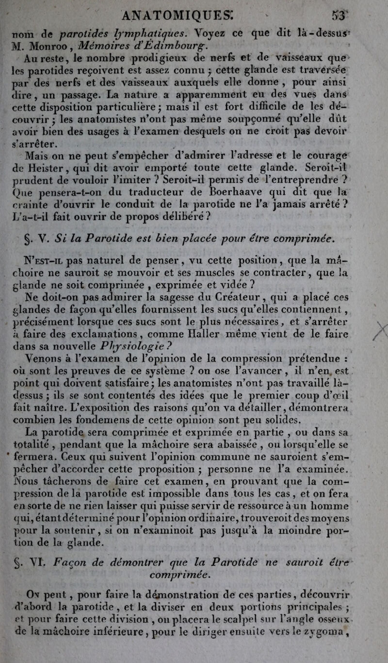 anatomiques: ^ ^3' nom de parotides lymphatiques. Voyez ce que dit là-dessus’ M. Monroo, Mémoires d’Edimbourg. Au reste, le nombre prodigieux de nerfs et de vaisseaux que les parotides reçoivent est assez connu ^ cette glande est traverse'e par des nerfs et des vaisseaux auxquels elle donne , pour ainsi dire, un passage. La nature a apparemment eu des vues dans cette disposition particulière mais il est fort difficile de les dé- couvrir 'y les anatomistes n’ont pas meme soupçonné qu’elle dût avoir bien des usages à l’examen desquels on ne croit pas devoir s’arrêter. Mais on ne peut s’empêcher d’admirer l’adresse et le courage de Heister, qui dit avoir emporté toute cette glande. Seroit-il prudent de vouloir l’imiter ? Seroit-il permis de l’entreprendre ? Que pensera-t-on du traducteur de Boerhaave qui dit que la crainte d’ouvrir le conduit de la parotide ne l'a jamais arrêté ? jya-t-il fait ouvrir de propos délibéré .^ §. V. Si la Parotide est bien placée pour être comprimée. N’est-il pas naturel de penser, vu cette position, que la mâ- choire ne sauroit se mouvoir et ses muscles se contracter, que la glande ne soit comprimée , exprimée et vidée ? Ne doit-on pas admirer la sagesse du Créateur, qui a placé ces glandes de façon qu’elles fournissent les sucs qu’elles contiennent, précisément lorsque ces sucs sont le plus nécessaires, et s’arrêter à faire des exclamations, comme Haller même vient de le faire dans sa nouvelle Physiologie ? Venons à l’examen de l’opinion de la compression prétendue : où sont les preuves de ce système ? on ose l’avancer , il n’en, est point qui doivent satisfaire ; les anatomistes n’ont pas travaillé là- dessus j ils se sont contentés des idées que le premier coup d’ooil fait naître. L’exposition des raisons' qu’on va détailler, démontrera combien les fondemens de cette opinion sont peu solides. La parotide sera comprimée et exprimée en partie , ou dans sa totalité , pendant que la mâchoire sera abaissée , ou lorsqu’elle se * fermera. Ceux qui suivent l’opinion commune ne sauroient s’em- pêcher d’accorder cette proposition j personne ne l’a examinée. Nous tâcherons de faire cet examen, en prouvant que la com- pression de la parotide est impossible dans tous les cas, et on fera en sorte de ne rien laisser qui puisse servir de ressource à un homme qui, étant déterminé pour l’opinion ordinaire, trouveroit des moyens pour la soutenir, si on n’examinoit pas jusqu’à la moindre por- tion de la glande. §. VI. Façon de démontrer que la Parotide ne sauroit être comprimée. Ov peut, pour faire la démonstration de ces parties, découvrir d’abord la parotide , et la diviser en deux portions principales j et pour faire cette division , oii placera le scal])el sur l’angle osseux de la mâchoire inférieure, pour le diriger erisiiile vers le zygoma,